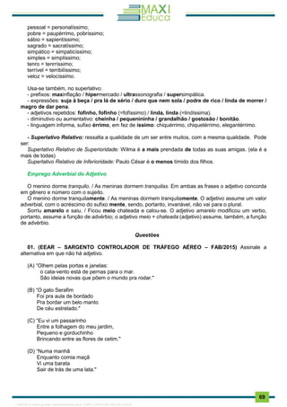 . 69
pessoal = personalíssimo;
pobre = paupérrimo, pobríssimo;
sábio = sapientíssimo;
sagrado = sacratíssimo;
simpático = simpaticíssimo;
simples = simplíssimo;
tenro = tenrríssimo;
terrível = terribilíssimo;
veloz = velocíssimo.
Usa-se também, no superlativo:
- prefixos: maxinflação / hipermercado / ultrassonografia / supersimpática.
- expressões: suja à beça / pra lá de sério / duro que nem sola / podre de rico / linda de morrer /
magro de dar pena.
- adjetivos repetidos: fofinho, fofinho (=fofíssimo) / linda, linda (=lindíssima).
- diminutivo ou aumentativo: cheinha / pequenininha / grandalhão / gostosão / bonitão.
- linguagem informa, sufixo érrimo, em fez de íssimo: chiquérrimo, chiquetérrimo, elegantérrimo.
- Superlativo Relativo: ressalta a qualidade de um ser entre muitos, com a mesma qualidade. Pode
ser:
Superlativo Relativo de Superioridade: Wilma é a mais prendada de todas as suas amigas. (ela é a
mais de todas)
Superlativo Relativo de Inferioridade: Paulo César é o menos tímido dos filhos.
Emprego Adverbial do Adjetivo
O menino dorme tranquilo. / As meninas dormem tranquilas. Em ambas as frases o adjetivo concorda
em gênero e número com o sujeito.
O menino dorme tranquilamente. / As meninas dormem tranquilamente. O adjetivo assume um valor
adverbial, com o acréscimo do sufixo mente, sendo, portanto, invariável, não vai para o plural.
Sorriu amarelo e saiu. / Ficou meio chateada e calou-se. O adjetivo amarelo modificou um verbo,
portanto, assume a função de advérbio; o adjetivo meio + chateada (adjetivo) assume, também, a função
de advérbio.
Questões
01. (EEAR – SARGENTO CONTROLADOR DE TRÁFEGO AÉREO – FAB/2015) Assinale a
alternativa em que não há adjetivo.
(A) “Olhem pelas portas e janelas:
o cata-vento está de pernas para o mar.
São ideias novas que põem o mundo pra rodar."
(B) “O gato Serafim
Foi pra aula de bordado
Pra bordar um belo manto
De céu estrelado."
(C) “Eu vi um passarinho
Entre a folhagem do meu jardim,
Pequeno e gorduchinho
Brincando entre as flores de cetim."
(D) “Numa manhã
Enquanto comia maçã
Vi uma barata
Sair de trás de uma lata."
1165766 E-book gerado especialmente para JOAB CARDOSO MAGALHAES
 