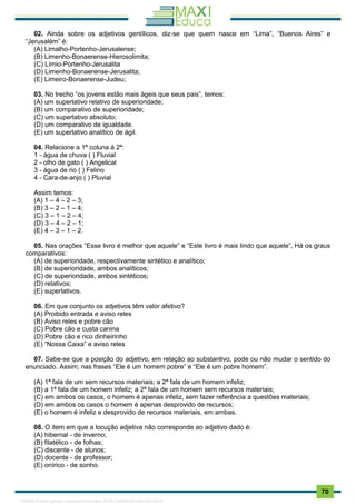 . 70
02. Ainda sobre os adjetivos gentílicos, diz-se que quem nasce em “Lima”, “Buenos Aires” e
“Jerusalém” é:
(A) Limalho-Portenho-Jerusalense;
(B) Limenho-Bonaerense-Hierosolimita;
(C) Límio-Portenho-Jerusalita
(D) Limenho-Bonaerense-Jerusalita;
(E) Limeiro-Bonaerense-Judeu;
03. No trecho “os jovens estão mais ágeis que seus pais”, temos:
(A) um superlativo relativo de superioridade;
(B) um comparativo de superioridade;
(C) um superlativo absoluto;
(D) um comparativo de igualdade.
(E) um superlativo analítico de ágil.
04. Relacione a 1ª coluna à 2ª:
1 - água de chuva ( ) Fluvial
2 - olho de gato ( ) Angelical
3 - água de rio ( ) Felino
4 - Cara-de-anjo ( ) Pluvial
Assim temos:
(A) 1 – 4 – 2 – 3;
(B) 3 – 2 – 1 – 4;
(C) 3 – 1 – 2 – 4;
(D) 3 – 4 – 2 – 1;
(E) 4 – 3 – 1 – 2.
05. Nas orações “Esse livro é melhor que aquele” e “Este livro é mais lindo que aquele”, Há os graus
comparativos:
(A) de superioridade, respectivamente sintético e analítico;
(B) de superioridade, ambos analíticos;
(C) de superioridade, ambos sintéticos;
(D) relativos;
(E) superlativos.
06. Em que conjunto os adjetivos têm valor afetivo?
(A) Proibido entrada e aviso reles
(B) Aviso reles e pobre cão
(C) Pobre cão e custa canina
(D) Pobre cão e rico dinheirinho
(E) “Nossa Caixa” e aviso reles
07. Sabe-se que a posição do adjetivo, em relação ao substantivo, pode ou não mudar o sentido do
enunciado. Assim, nas frases “Ele é um homem pobre” e “Ele é um pobre homem”.
(A) 1ª fala de um sem recursos materiais; a 2ª fala de um homem infeliz;
(B) a 1ª fala de um homem infeliz; a 2ª fala de um homem sem recursos materiais;
(C) em ambos os casos, o homem é apenas infeliz, sem fazer referência a questões materiais;
(D) em ambos os casos o homem é apenas desprovido de recursos;
(E) o homem é infeliz e desprovido de recursos materiais, em ambas.
08. O item em que a locução adjetiva não corresponde ao adjetivo dado é:
(A) hibernal - de inverno;
(B) filatélico - de folhas;
(C) discente - de alunos;
(D) docente - de professor;
(E) onírico - de sonho.
1165766 E-book gerado especialmente para JOAB CARDOSO MAGALHAES
 