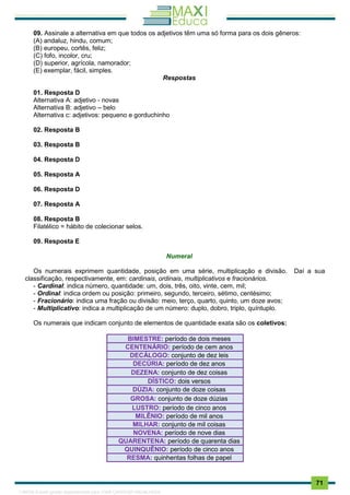 . 71
09. Assinale a alternativa em que todos os adjetivos têm uma só forma para os dois gêneros:
(A) andaluz, hindu, comum;
(B) europeu, cortês, feliz;
(C) fofo, incolor, cru;
(D) superior, agrícola, namorador;
(E) exemplar, fácil, simples.
Respostas
01. Resposta D
Alternativa A: adjetivo - novas
Alternativa B: adjetivo – belo
Alternativa c: adjetivos: pequeno e gorduchinho
02. Resposta B
03. Resposta B
04. Resposta D
05. Resposta A
06. Resposta D
07. Resposta A
08. Resposta B
Filatélico = hábito de colecionar selos.
09. Resposta E
Numeral
Os numerais exprimem quantidade, posição em uma série, multiplicação e divisão. Daí a sua
classificação, respectivamente, em: cardinais, ordinais, multiplicativos e fracionários.
- Cardinal: indica número, quantidade: um, dois, três, oito, vinte, cem, mil;
- Ordinal: indica ordem ou posição: primeiro, segundo, terceiro, sétimo, centésimo;
- Fracionário: indica uma fração ou divisão: meio, terço, quarto, quinto, um doze avos;
- Multiplicativo: indica a multiplicação de um número: duplo, dobro, triplo, quíntuplo.
Os numerais que indicam conjunto de elementos de quantidade exata são os coletivos:
BIMESTRE: período de dois meses
CENTENÁRIO: período de cem anos
DECÁLOGO: conjunto de dez leis
DECÚRIA: período de dez anos
DEZENA: conjunto de dez coisas
DÍSTICO: dois versos
DÚZIA: conjunto de doze coisas
GROSA: conjunto de doze dúzias
LUSTRO: período de cinco anos
MILÊNIO: período de mil anos
MILHAR: conjunto de mil coisas
NOVENA: período de nove dias
QUARENTENA: período de quarenta dias
QUINQUÊNIO: período de cinco anos
RESMA: quinhentas folhas de papel
1165766 E-book gerado especialmente para JOAB CARDOSO MAGALHAES
 