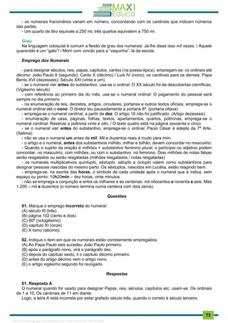 . 73
- os numerais fracionários variam em número, concordando com os cardinais que indicam números
das partes.
- Um quarto de litro equivale a 250 ml; três quartos equivalem a 750 ml.
Grau
Na linguagem coloquial é comum a flexão de grau dos numerais: Já lhe disse isso mil vezes. / Aquele
quarentão é um “gato”! / Morri com cincão para a “vaquinha”, lá da escola.
Emprego dos Numerais
- para designar séculos, reis, papas, capítulos, cantos (na poesia épica), empregam-se: os ordinais até
décimo: João Paulo II (segundo). Canto X (décimo) / Luís IV (nono); os cardinais para os demais: Papa
Bento XVI (dezesseis); Século XXI (vinte e um).
- se o numeral vier antes do substantivo, usa-se o ordinal. O XX século foi de descobertas científicas.
(Vigésimo século)
- com referência ao primeiro dia do mês, usa-se o numeral ordinal: O pagamento do pessoal será
sempre no dia primeiro.
- na enumeração de leis, decretos, artigos, circulares, portarias e outros textos oficiais, emprega-se o
numeral ordinal até o nono: O diretor leu pausadamente a portaria 8ª. (portaria oitava)
- emprega-se o numeral cardinal, a partir de dez: O artigo 16 não foi justificado. (Artigo dezesseis)
- enumeração de casa, páginas, folhas, textos, apartamentos, quartos, poltronas, emprega-se o
numeral cardinal: Reservei a poltrona vinte e oito. / O texto quatro está na página sessenta e cinco.
- se o numeral vier antes do substantivo, emprega-se o ordinal. Paulo César é adepto da 7ª Arte.
(Sétima)
- não se usa o numeral um antes de mil: Mil e duzentos reais é muito para mim.
- o artigo e o numeral, antes dos substantivos milhão, milhar e bilhão, devem concordar no masculino:
- Quando o sujeito da oração é milhões + substantivo feminino plural, o particípio ou adjetivo podem
concordar, no masculino, com milhões, ou com o substantivo, no feminino. Dois milhões de notas falsas
serão resgatados ou serão resgatadas (milhões resgatados / notas resgatadas)
- os numerais multiplicativos quíntuplo, sêxtuplo, sétuplo e óctuplo valem como substantivos para
designar pessoas nascidas do mesmo parto: Os sêxtuplos, nascidos em Lucélia, estão reagindo bem.
- emprega-se, na escrita das horas, o símbolo de cada unidade após o numeral que a indica, sem
espaço ou ponto: 10h20min – dez horas, vinte minutos.
- não se emprega a conjunção e entre os milhares e as centenas: mil oitocentos e noventa e seis. Mas
1.200 – mil e duzentos (o número termina numa centena com dois zeros)
Questões
01. Marque o emprego incorreto do numeral:
(A) século III (três)
(B) página 102 (cento e dois)
(C) 80º (octogésimo)
(D) capítulo XI (onze)
(E) X tomo (décimo)
02. Indique o item em que os numerais estão corretamente empregados:
(A) Ao Papa Paulo seis sucedeu João Paulo primeiro.
(B) após o parágrafo nono, virá o parágrafo dez.
(C) depois do capítulo sexto, li o capítulo décimo primeiro.
(D) antes do artigo décimo vem o artigo nono.
(E) o artigo vigésimo segundo foi revogado.
Respostas
01. Resposta A
O numeral quando for usado para designar Papas, reis, séculos, capítulos etc, usam-se: Os ordinais
de 1 a 10; Os cardinais de 11 em diante.
Logo, a letra A está incorreta por estar grafado século três, quando o correto é século terceiro.
1165766 E-book gerado especialmente para JOAB CARDOSO MAGALHAES
 