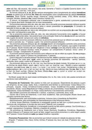 . 75
mim não fala, não escreve, não compra, não anda. Somente o Tarzã e o Capitão Caverna dizem: mim
gosta / mim tem / mim faz. / mim quer.
- As formas oblíquas o, a, os, as são sempre empregadas como complemento de verbos transitivos
diretos ao passo que as formas lhe, lhes são empregadas como complementos de verbos transitivos
indiretos: Dona Cecília, querida amiga, chamou-a. (verbo transitivo direto, VTD); Minha saudosa
comadre, Nircléia, obedeceu-lhe. (verbo transitivo indireto,VTI)
- É comum, na linguagem coloquial, usar o brasileiríssimo a gente, substituindo o pronome pessoal
nós: A gente deve fazer caridade com os mais necessitados.
- Os pronomes pessoais retos ele, eles, ela, elas, nós e vós serão pronomes pessoais oblíquos quando
empregados como complementos de um verbo e vierem precedidos de preposição. O conserto da
televisão foi feito por ele. (ele= pronome oblíquo)
- Os pronomes pessoais ele, eles e ela, elas podem se contrair com as preposições de e em: Não vejo
graça nele./ Já frequentei a casa dela.
- Se os pronomes pessoais retos ele, eles, ela, elas estiverem funcionando como sujeito, e houver
uma preposição antes deles, não poderá haver uma contração: Está na hora de ela decidir seu caminho.
(ela -sujeito de decidir; sempre com verbo no infinitivo)
- Chamam-se pronomes pessoais reflexivos os pronomes pessoais que se referem ao sujeito: Eu me
feri com o canivete. (eu - 1ª pessoa- sujeito / me- pronome pessoal reflexivo)
- Os pronomes pessoais oblíquos se, si e consigo devem ser empregados somente como pronomes
pessoais reflexivos e funcionam como complementos de um verbo na 3ª pessoa, cujo sujeito é também
da 3ª pessoa: Nicole levantou-se com elegância e levou consigo (com ela própria) todos os olhares.
(Nicole-sujeito, 3ª pessoa/ levantou -verbo 3ª pessoa / se- complemento 3ª pessoa / levou- verbo- 3ª
pessoa / consigo - complemento 3ª pessoa)
- O pronome pessoal oblíquo não funciona como reflexivo se não se referir ao sujeito: Ela me protegeu
do acidente. (ela - sujeito 3ª pessoa me complemento 1ª pessoa)
- Você é segunda ou terceira pessoa? Na estrutura da fala, você é a pessoa a quem se fala e, portanto,
da 2ª pessoa. Por outro lado, você, como os demais pronomes de tratamento - senhor, senhora,
senhorita, dona, pede o verbo na 3ª pessoa, e não na 2ª.
- Os pronomes oblíquos me, te, lhe, nos, vos, lhes (formas de objeto indireto, 0I) juntam-se a o, a, os,
as (formas de objeto direto), assim: me+o: mo/+a: ma/+ os: mos/+as: mas: - Recebi a carta e agradeci
aojovem, que ma trouxe. nos +o: no-lo / + a: no-la / + os: no-los / +as: no-las: -Venderíamos a casa, se
no-la exigissem. te+ o: to/+ a: ta/+ os: tos/+ as: tas: -Dei-te os meus melhores dias. Dei-tos. lhe+ o: lho/+
a: lha/+ os: lhos/+ as:lhas: -Ofereci -lhe flores. Ofereci-lhas. vos+ o: vo-lo/+ a: vo-la/+ os: vo-los/+ as:
vo-las: - Pedi-vos conselho. Pedi vo-lo.
No Brasil, quase não se usam essas combinações (mo, to, lho, nolo, vo-lo), são usadas somente em
escritores mais sofisticados.
Pronomes de Tratamento: São usados no trato com as pessoas. Dependendo da pessoa a quem
nos dirigimos, do seu cargo, idade, título, o tratamento será familiar ou cerimonioso: Vossa Alteza-V.A.-
príncipes, duques; Vossa Eminência-V.Ema-cardeais; Vossa Excelência-V.Ex.a-altas autoridades,
presidente, oficiais; Vossa Magnificência-V.Mag.a-reitores de universidades; Vossa Majestade-V.M.-reis,
imperadores; Vossa Santidade-V.S.-Papa; Vossa Senhoria-V.Sa-tratamento cerimonioso.
- São também pronomes de tratamento: o senhor, a senhora, a senhorita, dona, você.
- Doutor não é forma de tratamento, e sim título acadêmico. Nas comunicações oficiais devem ser
utilizados somente dois fechos:
- Respeitosamente: para autoridades superiores, inclusive para o presidente da República.
- Atenciosamente: para autoridades de mesmahierarquia oude hierarquia inferior.
- A forma Vossa (Senhoria, Excelência) é empregada quando se fala com a própria pessoa: Vossa
Senhoria não compareceu à reunião dos sem-terra? (falando com a pessoa)
- A forma Sua (Senhoria, Excelência ) é empregada quando se fala sobre a pessoa: Sua Eminência, o
cardeal, viajouparaum Congresso. (falando a respeito do cardeal)
- Os pronomes de tratamento com a forma Vossa (Senhoria, Excelência, Eminência, Majestade),
embora indiquem a 2ª pessoa (com quem se fala), exigem que outros pronomes e o verbo sejam usados
na 3ª pessoa. Vossa Excelência sabe que seus ministros o apoiarão.
Pronomes Possessivos: São os pronomes que indicam posse em relação às pessoas da fala.
Singular: 1ª pessoa: meu, meus, minha, minhas; 2ª pessoa: teu, teus, tua, tuas; 3ª pessoa: seu, seus,
sua, suas;
1165766 E-book gerado especialmente para JOAB CARDOSO MAGALHAES
 