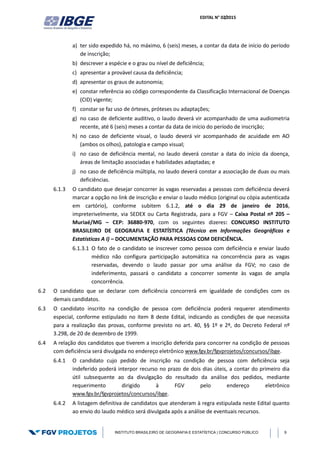 EDITAL N° 02/2015
INSTITUTO BRASILEIRO DE GEOGRAFIA E ESTATÍSTICA | CONCURSO PÚBLICO 9
a) ter sido expedido há, no máximo, 6 (seis) meses, a contar da data de início do período
de inscrição;
b) descrever a espécie e o grau ou nível de deficiência;
c) apresentar a provável causa da deficiência;
d) apresentar os graus de autonomia;
e) constar referência ao código correspondente da Classificação Internacional de Doenças
(CID) vigente;
f) constar se faz uso de órteses, próteses ou adaptações;
g) no caso de deficiente auditivo, o laudo deverá vir acompanhado de uma audiometria
recente, até 6 (seis) meses a contar da data de início do período de inscrição;
h) no caso de deficiente visual, o laudo deverá vir acompanhado de acuidade em AO
(ambos os olhos), patologia e campo visual;
i) no caso de deficiência mental, no laudo deverá constar a data do início da doença,
áreas de limitação associadas e habilidades adaptadas; e
j) no caso de deficiência múltipla, no laudo deverá constar a associação de duas ou mais
deficiências.
6.1.3 O candidato que desejar concorrer às vagas reservadas a pessoas com deficiência deverá
marcar a opção no link de inscrição e enviar o laudo médico (original ou cópia autenticada
em cartório), conforme subitem 6.1.2, até o dia 29 de janeiro de 2016,
impreterivelmente, via SEDEX ou Carta Registrada, para a FGV – Caixa Postal nº 205 –
Muriaé/MG – CEP: 36880-970, com os seguintes dizeres: CONCURSO INSTITUTO
BRASILEIRO DE GEOGRAFIA E ESTATÍSTICA (Técnico em Informações Geográficas e
Estatísticas A I) – DOCUMENTAÇÃO PARA PESSOAS COM DEFICIÊNCIA.
6.1.3.1 O fato de o candidato se inscrever como pessoa com deficiência e enviar laudo
médico não configura participação automática na concorrência para as vagas
reservadas, devendo o laudo passar por uma análise da FGV; no caso de
indeferimento, passará o candidato a concorrer somente às vagas de ampla
concorrência.
6.2 O candidato que se declarar com deficiência concorrerá em igualdade de condições com os
demais candidatos.
6.3 O candidato inscrito na condição de pessoa com deficiência poderá requerer atendimento
especial, conforme estipulado no item 8 deste Edital, indicando as condições de que necessita
para a realização das provas, conforme previsto no art. 40, §§ 1º e 2º, do Decreto Federal nº
3.298, de 20 de dezembro de 1999.
6.4 A relação dos candidatos que tiverem a inscrição deferida para concorrer na condição de pessoas
com deficiência será divulgada no endereço eletrônico www.fgv.br/fgvprojetos/concursos/ibge.
6.4.1 O candidato cujo pedido de inscrição na condição de pessoa com deficiência seja
indeferido poderá interpor recurso no prazo de dois dias úteis, a contar do primeiro dia
útil subsequente ao da divulgação do resultado da análise dos pedidos, mediante
requerimento dirigido à FGV pelo endereço eletrônico
www.fgv.br/fgvprojetos/concursos/ibge.
6.4.2 A listagem definitiva de candidatos que atenderam à regra estipulada neste Edital quanto
ao envio do laudo médico será divulgada após a análise de eventuais recursos.
 
