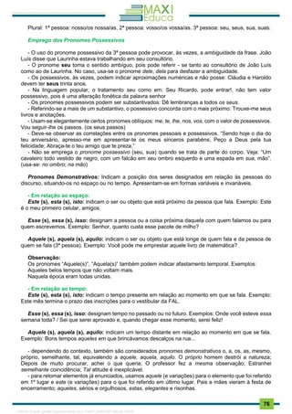 . 76
Plural: 1ª pessoa: nosso/os nossa/as, 2ª pessoa: vosso/os vossa/as. 3ª pessoa: seu, seus, sua, suas.
Emprego dos Pronomes Possessivos
- O uso do pronome possessivo da 3ª pessoa pode provocar, às vezes, a ambiguidade da frase. João
Luís disse que Laurinha estava trabalhando em seu consultório.
- O pronome seu toma o sentido ambíguo, pois pode referir - se tanto ao consultório de João Luís
como ao de Laurinha. No caso, usa-se o pronome dele, dela para desfazer a ambiguidade.
- Os possessivos, às vezes, podem indicar aproximações numéricas e não posse: Cláudia e Haroldo
devem ter seus trinta anos.
- Na linguagem popular, o tratamento seu como em: Seu Ricardo, pode entrar!, não tem valor
possessivo, pois é uma alteração fonética da palavra senhor
- Os pronomes possessivos podem ser substantivados: Dê lembranças a todos os seus.
- Referindo-se a mais de um substantivo, o possessivo concorda com o mais próximo: Trouxe-me seus
livros e anotações.
- Usam-se elegantemente certos pronomes oblíquos: me, te, lhe, nos, vos, com o valor de possessivos.
Vou seguir-lhe os passos. (os seus passos)
- Deve-se observar as correlações entre os pronomes pessoais e possessivos. “Sendo hoje o dia do
teu aniversário, apresso-me em apresentar-te os meus sinceros parabéns; Peço a Deus pela tua
felicidade; Abraça-te o teu amigo que te preza.”
- Não se emprega o pronome possessivo (seu, sua) quando se trata de parte do corpo. Veja: “Um
cavaleiro todo vestido de negro, com um falcão em seu ombro esquerdo e uma espada em sua, mão”.
(usa-se: no ombro; na mão)
Pronomes Demonstrativos: Indicam a posição dos seres designados em relação às pessoas do
discurso, situando-os no espaço ou no tempo. Apresentam-se em formas variáveis e invariáveis.
- Em relação ao espaço:
Este (s), esta (s), isto: indicam o ser ou objeto que está próximo da pessoa que fala. Exemplo: Este
é o meu primeiro celular, amigos.
Esse (s), essa (s), isso: designam a pessoa ou a coisa próxima daquela com quem falamos ou para
quem escrevemos. Exemplo: Senhor, quanto custa esse pacote de milho?
Aquele (s), aquela (s), aquilo: indicam o ser ou objeto que está longe de quem fala e da pessoa de
quem se fala (3ª pessoa). Exemplo: Você pode me emprestar aquele livro de matemática?
Observação:
Os pronomes “Aquele(s)”, “Aquela(s)” também podem indicar afastamento temporal. Exemplos:
Aqueles belos tempos que não voltam mais.
Naquela época eram todas unidas.
- Em relação ao tempo:
Este (s), esta (s), isto: indicam o tempo presente em relação ao momento em que se fala. Exemplo:
Este mês termina o prazo das inscrições para o vestibular da FAL.
Esse (s), essa (s), isso: designam tempo no passado ou no futuro. Exemplos: Onde você esteve essa
semana toda? / Sei que serei aprovado e, quando chegar esse momento, serei feliz!
Aquele (s), aquela (s), aquilo: indicam um tempo distante em relação ao momento em que se fala.
Exemplo: Bons tempos aqueles em que brincávamos descalços na rua...
- dependendo do contexto, também são considerados pronomes demonstrativos o, a, os, as, mesmo,
próprio, semelhante, tal, equivalendo a aquele, aquela, aquilo. O próprio homem destrói a natureza;
Depois de muito procurar, achei o que queria; O professor fez a mesma observação; Estranhei
semelhante coincidência; Tal atitude é inexplicável.
- para retomar elementos já enunciados, usamos aquele (e variações) para o elemento que foi referido
em 1º Iugar e este (e variações) para o que foi referido em último lugar. Pais e mães vieram à festa de
encerramento; aqueles, sérios e orgulhosos, estas, elegantes e risonhas.
1165766 E-book gerado especialmente para JOAB CARDOSO MAGALHAES
 