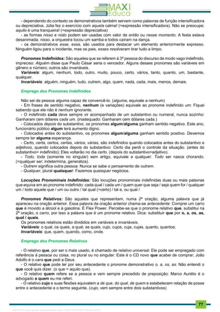 . 77
- dependendo do contexto os demonstrativos também servem como palavras de função intensificadora
ou depreciativa. Júlia fez o exercício com aquela calma! (=expressão intensificadora). Não se preocupe;
aquilo é uma tranqueira! (=expressão depreciativa)
- as formas nisso e nisto podem ser usadas com valor de então ou nesse momento. A festa estava
desanimada; nisso, a orquestra tocou um samba e todos caíram na dança.
- os demonstrativos esse, essa, são usados para destacar um elemento anteriormente expresso.
Ninguém ligou para o incidente, mas os pais, esses resolveram tirar tudo a limpo.
Pronomes Indefinidos: São aqueles que se referem à 3ª pessoa do discurso de modo vago indefinido,
impreciso: Alguém disse que Paulo César seria o vencedor. Alguns desses pronomes são variáveis em
gênero e número; outros são invariáveis.
Variáveis: algum, nenhum, todo, outro, muito, pouco, certo, vários, tanto, quanto, um, bastante,
qualquer.
Invariáveis: alguém, ninguém, tudo, outrem, algo, quem, nada, cada, mais, menos, demais.
Emprego dos Pronomes Indefinidos
Não sei de pessoa alguma capaz de convencê-lo. (alguma, equivale a nenhum)
- Em frases de sentido negativo, nenhum (e variações) equivale ao pronome indefinido um: Fiquei
sabendo que ele não é nenhum ignorante.
- O indefinido cada deve sempre vir acompanhado de um substantivo ou numeral, nunca sozinho:
Ganharam cem dólares cada um. (inadequado: Ganharam cem dólares cada.)
- Colocados depois do substantivo, os pronomes algum/alguma ganham sentido negativo. Este ano,
funcionário público algum terá aumento digno.
- Colocados antes do substantivo, os pronomes algum/alguma ganham sentido positivo. Devemos
sempre ter alguma esperança.
- Certo, certa, certos, certas, vários, várias, são indefinidos quando colocados antes do substantivo e
adjetivos, quando colocados depois do substantivo: Certo dia perdi o controle da situação. (antes do
substantivo= indefinido); Eles voltarão no dia certo. (depois do substantivo=adjetivo).
- Todo, toda (somente no singular) sem artigo, equivale a qualquer: Todo ser nasce chorando.
(=qualquer ser; indetermina, generaliza).
- Outrem significa outra pessoa: Nunca se sabe o pensamento de outrem.
- Qualquer, plural quaisquer: Fazemos quaisquer negócios.
Locuções Pronominais Indefinidas: São locuções pronominais indefinidas duas ou mais palavras
que equiva em ao pronome indefinido: cada qual / cada um / quem quer que seja / seja quem for / qualquer
um / todo aquele que / um ou outro / tal qual (=certo) / tal e, ou qual /
Pronomes Relativos: São aqueles que representam, numa 2ª oração, alguma palavra que já
apareceu na oração anterior. Essa palavra da oração anterior chama-se antecedente: Comprei um carro
que é movido a álcool e à gasolina. É Flex Power. Percebe-se que o pronome relativo que, substitui na
2ª oração, o carro, por isso a palavra que é um pronome relativo. Dica: substituir que por o, a, os, as,
qual / quais.
Os pronomes relativos estão divididos em variáveis e invariáveis.
Variáveis: o qual, os quais, a qual, as quais, cujo, cujos, cuja, cujas, quanto, quantos;
Invariáveis: que, quem, quando, como, onde.
Emprego dos Pronomes Relativos
- O relativo que, por ser o mais usado, é chamado de relativo universal. Ele pode ser empregado com
referência à pessoa ou coisa, no plural ou no singular: Este é o CD novo que acabei de comprar; João
Adolfo é o cara que pedi a Deus.
- O relativo que pode ter por seu antecedente o pronome demonstrativo o, a, os, as: Não entendi o
que você quis dizer. (o que = aquilo que).
- O relativo quem refere se a pessoa e vem sempre precedido de preposição: Marco Aurélio é o
advogado a quem eu me referi.
- O relativo cujo e suas flexões equivalem a de que, do qual, de quem e estabelecem relação de posse
entre o antecedente e o termo seguinte. (cujo, vem sempre entre dois substantivos)
1165766 E-book gerado especialmente para JOAB CARDOSO MAGALHAES
 