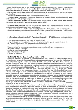 . 78
- O pronome relativo pode vir sem antecedente claro, explícito; é classificado, portanto, como relativo
indefinido, e não vem precedido de preposição: Quem casa quer casa; Feliz o homem cujo objetivo é a
honestidade; Estas são as pessoas de cujos nomes nunca vou me esquecer.
- Só se usa o relativo cujo quando o conseqüente é diferente do antecedente: O escritor cujo livro te
falei é paulista.
- O pronome cujo não admite artigo nem antes nem depois de si.
- O relativo onde é usado para indicar lugar e equivale a: em que, no qual: Desconheço o lugar onde
vende tudo mais barato. (= lugar em que)
- Quanto, quantos e quantas são relativos quando usados depois de tudo, todos, tanto: Naquele
momento, a querida comadre Naldete, falou tudo quanto sabia.
Pronomes Interrogativos: São os pronomes em frases ínterrogativas diretas ou indiretas. Os
principais interrogativos são: que, quem, qual, quanto:
- Afinal, quem foram os prefeitos desta cidade? (interrogativa direta, com o ponto de interrogação)
- Gostaria de saber quem foram os prefeitos desta cidade. (interrogativa indireta, sem a interrogação)
Questões
01. (Prefeitura de Praia Grande/SP - Agente Administrativo - IBAM) Observe as sentenças abaixo.
I. Esta é a professora de cuja aula todos os alunos gostam.
II. Aquela é a garota com cuja atitude discordei - tornamo-nos inimigas desde aquele episódio.
III. A criança cuja a família não compareceu ficou inconsolável.
O pronome ‘cuja’ foi empregado de acordo com a norma culta da língua portuguesa em:
(A) apenas uma das sentenças
(B) apenas duas das sentenças.
(C) nenhuma das sentenças.
(D) todas as sentenças.
02. (MPE/RS - Técnico Superior de Informática - MPE)
Um estudo feito pela Universidade de Michigan constatou que o que mais se faz no Facebook, depois
de interagir com amigos, é olhar os perfis de pessoas que acabamos de conhecer. Se você gostar do
perfil, adicionará aquela pessoa, e estará formado um vínculo. No final, todo mundo vira
amigo de todo mundo. Mas, não é bem assim. As redes sociais têm o poder de transformar os chamados
elos latentes (pessoas que frequentam o mesmo ambiente social, mas não são suas amigas) em elos
fracos – uma forma superficial de amizade. Pois é, por mais que existam exceções _______qualquer
regra, todos os estudos mostram que amizades geradas com a ajuda da Internet
são mais fracas, sim, do que aquelas que nascem e se desenvolvem fora dela. Isso não é inteiramente
ruim. Os seus amigos do peito geralmente são parecidos com você: pertencem ao mesmo mundo e
gostam das mesmas coisas. Os elos fracos, não. Eles transitam por grupos diferentes do seu e, por isso,
podem lhe apresentar novas pessoas e ampliar seus horizontes – gerando uma renovação de ideias que
faz bem a todos os relacionamentos, inclusive às amizades antigas. O problema é que a maioria das
redes na Internet é simétrica: se você quiser ter acesso às informações de uma pessoa ou mesmo falar
reservadamente com ela, é obrigado a pedir a amizade dela. Como é meio grosseiro dizer "não" ________
alguém que você conhece, todo mundo acaba adicionando todo mundo. E isso vai levando ________
banalização do conceito de amizade.
É verdade. Mas, com a chegada de sítios como o Twitter, ficou diferente. Esse tipo de sítio é uma rede
social completamente assimétrica. E isso faz com que as redes de "seguidores" e "seguidos" de alguém
possam se comunicar de maneira muito mais fluida. Ao estudar a sua própria rede no Twitter, o sociólogo
Nicholas Christakis, da Universidade de Harvard, percebeu que seus amigos tinham começado a se
comunicar entre si independentemente da mediação dele. Pessoas cujo único ponto em comum era o
próprio Christakis acabaram ficando amigas. No Twitter, eu posso me interessar pelo que você tem a
dizer e começar a te seguir. Nós não nos conhecemos.
Mas você saberá quando eu o retuitar ou mencionar seu nome no sítio, e poderá falar comigo. Meus
seguidores também podem se interessar pelos seus tuítes e começar a seguir você. Em suma, nós
continuaremos não nos conhecendo, mas as pessoas que estão ________ nossa volta podem virar
amigas entre si.
1165766 E-book gerado especialmente para JOAB CARDOSO MAGALHAES
 