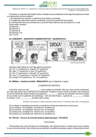 . 79
Adaptado de: COSTA, C. C.. Disponível em: <http://super.abril.com.br/cotidiano/como-internet-estamudando-amizade-619645.shtml>.
Acesso em: 1º de outubro de 2012.
Considere as seguintes afirmações sobre a relação que se estabelece entre algumas palavras do texto
e os elementos a que se referem.
I. No segmento que nascem, a palavra que se refere a amizades.
II. O segmento elos fracos retoma o segmento uma forma superficial de amizade.
III. Na frase Nós não nos conhecemos, o pronome Nós refere-se aos pronomes eu e você.
Quais estão corretas?
(A) Apenas I.
(B) Apenas II.
(C) Apenas III.
(D) Apenas I e II.
(E) I, II e III.
03. (CRESS/PR – ASSISTENTE ADMINISTRATIVO – QUADRIX/2015)
Assinale a alternativa em que haja apenas pronomes.
(A) “ver” (1º quadrinho) e “a gente” (3º quadrinho).
(B) “este” (1º quadrinho) e “que” (2º quadrinho).
(C) “de” (1º quadrinho) e “crianças” (2º quadrinho).
(D) “novo” (1º quadrinho) e “quando” (4º quadrinho).
(E) “sempre” (3º quadrinho) e “os” (4º quadrinho).
04. (MSGás – Analista Contábil - MSGás/2015) Leia o fragmento a seguir.
A CADEIRA DE DENTISTA
Fazia dois anos que não ___________ numa cadeira de dentista. Não que meus dentes estivessem
por todo esse tempo sem reclamar de um tratamento. Cheguei a marcar várias consultas, mas começava
a suar frio folheando velhas revistas na antessala e __________ antes de ser atendido. Na única ocasião
em que botei o pé no gabinete do odontólogo – tem uns seis meses -, quando ele __________ o preço
do serviço, a dor ___________ do dente para o bolso.
NOVAES, Carlos Eduardo. A cadeira do dentista e outras crônicas. V.15. São Paulo: Ática, 2001. p.48 (Fragmento)
Com relação à colocação pronominal, a sequência correta para preencher as lacunas é:
(A) me sentava, me escafedia, me informou, transferiu-se.
(B) me sentava, me escafedia, informou-me, se transferiu.
(C) sentava-me, escafedia-me, informou-me, se transferiu.
(D) sentava-me, escafedia-me, informou-me, transferiu-se.
05. TCE-CE - Técnico de Controle Externo-Administração - FCC/2015)
Preconceitos
Preconceitos são juízos firmados por antecipação; são rótulos prontos e aceitos para serem colados
no que mal conhecemos. São valores que se adiantam e qualificam pessoas, gestos, ideias antes de bem
1165766 E-book gerado especialmente para JOAB CARDOSO MAGALHAES
 