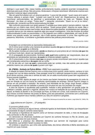 . 80
distinguir o que sejam. São, nessa medida, profundamente injustos, podendo acarretar consequências
dolorosas para suas vítimas. São pré-juízos. Ainda assim, é forçoso reconhecer: dificilmente vivemos sem
alimentar e externar algum preconceito.
São em geral formulados com um alcance genérico: “o povo tal não presta”, “quem nasce ali é assim”,
“música clássica é sempre chata”, “cuidado com quem lê muito” etc. Dispensamnos de pensar, de
reconhecer particularidades, de identificar a personalidade própria de cada um. “Detesto filmes
franceses”, me disse um amigo. “Todos eles?” − perguntei, provocador. “Quem viu um já viu todos”,
arrematou ele, coroando sua forma preconceituosa de julgar.
Não confundir preconceito com gosto pessoal. É verdade que nosso gosto é sempre seletivo, mas ele
escolhe por um critério mais íntimo, difícil de explicar. “Gosto porque gosto”, dizemos às vezes. Mas o
preconceito tem raízes sociais mais fundas: ele se dissemina pelas pessoas, se estabelece sem apelação,
e quando damos por nós estamos repetindo algo que sequer investigamos. Uma das funções da justiça
institucionalizada é evitar os preconceitos, e o faz julgando com critério e objetividade, por meio de leis.
Adotar uma posição racista, por exemplo, não é mais apenas preconceito: é crime. Isso significa que
passamos, felizmente, a considerar a gravidade extrema das práticas preconceituosas.
(Bolívar Lacombe, inédito)
Empregam-se corretamente as expressões destacadas em:
(A) O crime racial constitui uma maneira de penalizar aqueles de que se deixam levar por atitudes que
rejeitam um outro a quem se é diferente.
(B) As ações movidas por preconceito, aonde se observa um juízo prévio de um indivíduo de que não
se conhece muito bem, devem ser repreendidas.
(C) A propagação de preconceitos, fenômeno pelo qual todos podemos ser responsáveis, deve ser
abrandada por penalizações rigorosas, às quais os infratores estejam sujeitos.
(D) O preconceito é uma maneira com que os grupos sociais encontraram para excluir aqueles que
são considerados estranhos e de quem não se confia.
(E) As leis são um meio ao qual o preconceito pode ser contido, mas não extinto, pois ele estará
presente mesmo nas culturas às quais o punem com rigor.
06. (PM/BA - Soldado da Polícia Militar - FCC) Texto associado à questão:
A relação do baiano Dorival Caymmi com a música teve início quando, ainda menino, cantava no coro
da igreja com voz de baixo-cantante. Esse pontapé inicial foi o estímulo necessá-rio para a construção,
já em terras cariocas, entre reis e rainhas do rádio, de um estilo inconfundível quase sem seguidores na
música popular brasileira.
No Rio, em 1938, depois de pegar um lia (navios que faziam transporte de passageiros do norte do
país em direção ao sul) em busca de melhores oportunidades de emprego, Dorival Caymmi chegou a
pensar em ser jornalista e ilustrador. No entanto, para felicidade de seu amigo Jorge Amado, acabou
sendo cooptado pelo mar de melodias e poesias que circulava em seu rico processo de criação.
A obra de Caymmi é equilibrada peta qualidade: melodia e letra apresentam um grande poder de
sintetizar o simples, eternizar o regional, declarar em música as tradições de sua amada Bahia, O mar,
Itapoã, as festas do Bonfim e da Conceição da Praia, os fortes em ruínas, tudo sobrevive em Caymmi,
que cresceu ouvindo histórias nas praias da Bahia, junto aos pescadores, convivendo com o drama das
mulheres que esperam seus maridos voltarem (ou não) em saveiros e jangadas.
(André Diniz Almanaque do samba Rio de Janeiro. Jorge Zahar Ed , 2006 p 78)
... tudo sobrevive em Caymmi ... (3º parágrafo)
O pronome grifado acima
(A) indica a presença de alguns temas, sobretudo ligados ás festividades da Bahia, que despertavam
a curiosidade de alguns cantores nessa época.
(B) acentua a importância de Caymmi como um famoso compositor do rádio, o meio de divulgação
mais conhecido no Rio de Janeiro.
(C) demonstra as influências recebidas por Caymmi de cantores famosos no Rio de Janeiro, que
garantiram o sucesso de suas músicas.
(D) refere-se a presença dos diferentes elementos que serviram de inspiração para outros
compositores, que também faziam sucesso no rádio.
(E) sintetiza a sequência, que vinha sido apresentada, dos temas referentes à Bahia abordados por
Caymmi em suas músicas.
1165766 E-book gerado especialmente para JOAB CARDOSO MAGALHAES
 