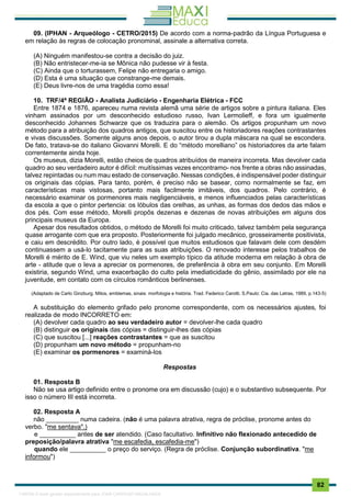 . 82
09. (IPHAN - Arqueólogo - CETRO/2015) De acordo com a norma-padrão da Língua Portuguesa e
em relação às regras de colocação pronominal, assinale a alternativa correta.
(A) Ninguém manifestou-se contra a decisão do juiz.
(B) Não entristecer-me-ia se Mônica não pudesse vir à festa.
(C) Ainda que o torturassem, Felipe não entregaria o amigo.
(D) Esta é uma situação que constrange-me demais.
(E) Deus livre-nos de uma tragédia como essa!
10. TRF/4ª REGIÃO - Analista Judiciário - Engenharia Elétrica - FCC
Entre 1874 e 1876, apareceu numa revista alemã uma série de artigos sobre a pintura italiana. Eles
vinham assinados por um desconhecido estudioso russo, Ivan Lermolieff, e fora um igualmente
desconhecido Johannes Schwarze que os traduzira para o alemão. Os artigos propunham um novo
método para a atribuição dos quadros antigos, que suscitou entre os historiadores reações contrastantes
e vivas discussões. Somente alguns anos depois, o autor tirou a dupla máscara na qual se escondera.
De fato, tratava-se do italiano Giovanni Morelli. E do “método morelliano” os historiadores da arte falam
correntemente ainda hoje.
Os museus, dizia Morelli, estão cheios de quadros atribuídos de maneira incorreta. Mas devolver cada
quadro ao seu verdadeiro autor é difícil: muitíssimas vezes encontramo- nos frente a obras não assinadas,
talvez repintadas ou num mau estado de conservação. Nessas condições, é indispensável poder distinguir
os originais das cópias. Para tanto, porém, é preciso não se basear, como normalmente se faz, em
características mais vistosas, portanto mais facilmente imitáveis, dos quadros. Pelo contrário, é
necessário examinar os pormenores mais negligenciáveis, e menos influenciados pelas características
da escola a que o pintor pertencia: os lóbulos das orelhas, as unhas, as formas dos dedos das mãos e
dos pés. Com esse método, Morelli propôs dezenas e dezenas de novas atribuições em alguns dos
principais museus da Europa.
Apesar dos resultados obtidos, o método de Morelli foi muito criticado, talvez também pela segurança
quase arrogante com que era proposto. Posteriormente foi julgado mecânico, grosseiramente positivista,
e caiu em descrédito. Por outro lado, é possível que muitos estudiosos que falavam dele com desdém
continuassem a usá-lo tacitamente para as suas atribuições. O renovado interesse pelos trabalhos de
Morelli é mérito de E. Wind, que viu neles um exemplo típico da atitude moderna em relação à obra de
arte - atitude que o leva a apreciar os pormenores, de preferência à obra em seu conjunto. Em Morelli
existiria, segundo Wind, uma exacerbação do culto pela imediaticidade do gênio, assimilado por ele na
juventude, em contato com os círculos românticos berlinenses.
(Adaptado de Carlo Ginzburg. Mitos, emblemas, sinais: morfologia e história. Trad. Federico Carotti. S.Paulo: Cia. das Letras, 1989, p.143-5)
A substituição do elemento grifado pelo pronome correspondente, com os necessários ajustes, foi
realizada de modo INCORRETO em:
(A) devolver cada quadro ao seu verdadeiro autor = devolver-lhe cada quadro
(B) distinguir os originais das cópias = distinguir-lhes das cópias
(C) que suscitou [...] reações contrastantes = que as suscitou
(D) propunham um novo método = propunham-no
(E) examinar os pormenores = examiná-los
Respostas
01. Resposta B
Não se usa artigo definido entre o pronome ora em discussão (cujo) e o substantivo subsequente. Por
isso o número III está incorreta.
02. Resposta A
não _________ numa cadeira. (não é uma palavra atrativa, regra de próclise, pronome antes do
verbo. "me sentava".)
e __________ antes de ser atendido. (Caso facultativo. Infinitivo não flexionado antecedido de
preposição/palavra atrativa "me escafedia, escafedia-me")
quando ele __________ o preço do serviço. (Regra de próclise. Conjunção subordinativa. "me
informou")
1165766 E-book gerado especialmente para JOAB CARDOSO MAGALHAES
 