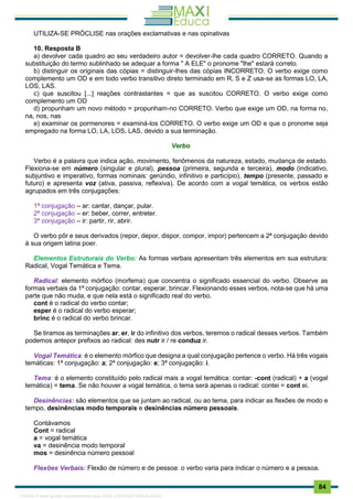 . 84
UTILIZA-SE PRÓCLISE nas orações exclamativas e nas opinativas
10. Resposta B
a) devolver cada quadro ao seu verdadeiro autor = devolver-lhe cada quadro CORRETO. Quando a
substituição do termo sublinhado se adequar a forma " A ELE" o pronome "lhe" estará correto.
b) distinguir os originais das cópias = distinguir-lhes das cópias INCORRETO. O verbo exige como
complemento um OD e em todo verbo transitivo direto terminado em R, S e Z usa-se as formas LO, LA,
LOS, LAS.
c) que suscitou [...] reações contrastantes = que as suscitou CORRETO. O verbo exige como
complemento um OD
d) propunham um novo método = propunham-no CORRETO. Verbo que exige um OD, na forma no,
na, nos, nas
e) examinar os pormenores = examiná-los CORRETO. O verbo exige um OD e que o pronome seja
empregado na forma LO, LA, LOS, LAS, devido a sua terminação.
Verbo
Verbo é a palavra que indica ação, movimento, fenômenos da natureza, estado, mudança de estado.
Flexiona-se em número (singular e plural), pessoa (primeira, segunda e terceira), modo (indicativo,
subjuntivo e imperativo, formas nominais: gerúndio, infinitivo e particípio), tempo (presente, passado e
futuro) e apresenta voz (ativa, passiva, reflexiva). De acordo com a vogal temática, os verbos estão
agrupados em três conjugações:
1ª conjugação – ar: cantar, dançar, pular.
2ª conjugação – er: beber, correr, entreter.
3ª conjugação – ir: partir, rir, abrir.
O verbo pôr e seus derivados (repor, depor, dispor, compor, impor) pertencem a 2ª conjugação devido
à sua origem latina poer.
Elementos Estruturais do Verbo: As formas verbais apresentam três elementos em sua estrutura:
Radical, Vogal Temática e Tema.
Radical: elemento mórfico (morfema) que concentra o significado essencial do verbo. Observe as
formas verbais da 1ª conjugação: contar, esperar, brincar. Flexionando esses verbos, nota-se que há uma
parte que não muda, e que nela está o significado real do verbo.
cont é o radical do verbo contar;
esper é o radical do verbo esperar;
brinc é o radical do verbo brincar.
Se tiramos as terminações ar, er, ir do infinitivo dos verbos, teremos o radical desses verbos. Também
podemos antepor prefixos ao radical: des nutr ir / re conduz ir.
Vogal Temática: é o elemento mórfico que designa a qual conjugação pertence o verbo. Há três vogais
temáticas: 1ª conjugação: a; 2ª conjugação: e; 3ª conjugação: i.
Tema: é o elemento constituído pelo radical mais a vogal temática: contar: -cont (radical) + a (vogal
temática) = tema. Se não houver a vogal temática, o tema será apenas o radical: contei = cont ei.
Desinências: são elementos que se juntam ao radical, ou ao tema, para indicar as flexões de modo e
tempo, desinências modo temporais e desinências número pessoais.
Contávamos
Cont = radical
a = vogal temática
va = desinência modo temporal
mos = desinência número pessoal
Flexões Verbais: Flexão de número e de pessoa: o verbo varia para indicar o número e a pessoa.
1165766 E-book gerado especialmente para JOAB CARDOSO MAGALHAES
 