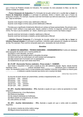 . 86
que o Futuro do Pretérito simples do Indicativo. Por exemplo: Eu teria estudado no Maxi, se não me
tivesse mudado de cidade.
- Futuro Composto do Subjuntivo: É a formação de locução verbal com o auxiliar ter ou haver no
Futuro do Subjuntivo simples e o principal no particípio, tendo o mesmo valor que o Futuro do
Subjuntivo simples. Por exemplo: Quando você tiver terminado sua série de exercícios, eu caminharei 6
Km. Veja os exemplos:
Quando você chegar à minha casa, telefonarei a Manuel.
Quando você chegar à minha casa, já terei telefonado a Manuel.
Perceba que o significado é totalmente diferente em ambas as frases apresentadas. No primeiro caso,
esperarei “você” praticar a sua ação para, depois, praticar a minha; no segundo, primeiro praticarei a
minha. Por isso o uso do advérbio “já”. Assim, observe que o mesmo ocorre nas frases a seguir:
Quando você tiver terminado o trabalho, telefonarei a Manuel.
Quando você tiver terminado o trabalho, já terei telefonado a Manuel.
- Infinitivo Pessoal Composto: É a formação de locução verbal com o auxiliar ter ou haver no
Infinitivo Pessoal simples e o principal no particípio, indicando ação passada em relação ao momento
da fala. Por exemplo: Para você ter comprado esse carro, necessitou de muito dinheiro
Questões
01. (BANCO DA AMAZÔNIA – TÉCNICO BANCÁRIO – CESGRANRIO/2015) O verbo em destaque
está conjugado de acordo com a norma-padrão em:
(A) Pegue o outro elevador, por favor.
(B) É preciso que você esteje atento a situações de perigo.
(C) Será muito bom se você propor um outro acesso aos passageiros.
(D) Seje sempre bem-humorado com os passageiros.
(E) Gostaríamos de que você vesse esse filme.
02. (TJ-SP - Escrevente Técnico Judiciário - Prova versão 1 - VUNESP)
Que mexer o esqueleto é bom para a saúde já virou até sabedoria popular. Agora, estudo levanta
hipóteses sobre ........................ praticar atividade física..........................benefícios para a totalidade do
corpo. Os resultados podem levar a novas terapias para reabilitar músculos contundidos ou mesmo para
.......................... e restaurar a perda muscular que ocorre com o avanço da idade.
(Ciência Hoje, março de 2012)
As lacunas do texto devem ser preenchidas, correta e respectivamente, com:
(A) porque … trás … previnir
(B) porque … traz … previnir
(C) porquê … tras … previnir
(D) por que … traz … prevenir
(E) por quê … tráz … prevenir
03. (IFC - Auxiliar Administrativo - IFC). Assinale a opção em que o verbo se apresenta no modo
subjuntivo:
(A) A professora leu o livro Machadiano.
(B) Plante as orquídeas.
(C) Se Joaquim plantasse as hortênsias.
(D) Maria assistiu ao programa do Jô ontem.
(E) João plantou as rosas.
04. (IFC - Auxiliar Administrativo - IFC). Assinale a opção em que o verbo está no pretérito
imperfeito:
(A) Já amei o marido da minha melhor amiga.
(B) Miguel amava loucamente a vizinha.
1165766 E-book gerado especialmente para JOAB CARDOSO MAGALHAES
 