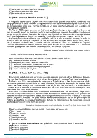 . 87
(C) Amaria ter um mordomo em minha casa.
(D) Amo homens com cabelos loiros.
(E) Amarei você eternamente.
05. (PM/BA - Soldado da Polícia Militar - FCC)
A relação do baiano Dorival Caymmi com a música teve início quando, ainda menino, cantava no coro
da igreja com voz de baixo-cantante. Esse pontapé inicial foi o estímulo necessário para a construção, já
em terras cariocas, entre reis e rainhas do rádio, de um estilo inconfundível quase sem seguidores na
música popular brasileira.
No Rio, em 1938, depois de pegar um lia (navios que faziam transporte de passageiros do norte do
país em direção ao sul) em busca de melhores oportunidades de emprego, Dorival Caymmi chegou a
pensar em ser jornalista e ilustrador. No entanto, para felicidade de seu amigo Jorge Amado, acabou
sendo cooptado pelo mar de melodias e poesias que circulava em seu rico processo de criação.
A obra de Caymmi é equilibrada peta qualidade: melodia e letra apresentam um grande poder de
sintetizar o simples, eternizar o regional, declarar em música as tradições de sua amada Bahia, O mar,
Itapoã, as festas do Bonfim e da Conceição da Praia, os fortes em ruínas, tudo sobrevive em Caymmi,
que cresceu ouvindo histórias nas praias da Bahia, junto aos pescadores, convivendo com o drama das
mulheres que esperam seus maridos voltarem (ou não) em saveiros e jangadas.
(André Diniz Almanaque do samba Rio de Janeiro. Jorge Zahar Ed , 2006 p 78)
... navios que faziam transporte de passageiros ...
O verbo flexionado nos mesmos tempo e modo que o grifado acima está em:
(A) ... Que esperam seus maridos ...
(B) esse pontapé inicial foi o estímulo necessário ...
(C) ... Quando, ainda menino, cantava no coro da igreja ...
(D) ... Melodia e letra apresentam um grande poder ...
(E) ... Tudo sobrevive em Caymmi...
06. (PM/BA - Soldado da Polícia Militar - FCC)
De um início atribulado a uma carreira de sucessos, assim se resume a crônica de Capitães da Areia,
hoje uma das obras mais apreciadas pelos leitores de Jorge Amado, tanto no Brasil como no exterior.
Publicado em 1937, pouco depois de implantado o Estado Novo, o livro teve a primeira edição
apreendida e exemplares queimados em praça pública de Salvador por autoridades da ditadura. Mas,
como nova Fênix, ressurgiu das cinzas quando nova edição, em 1944, marcou época na vida literária
brasileira. A partir de então, sucederam-se as edições, nacionais e em nove idiomas estrangeiros, e as
adaptações para rádio, teatro e cinema.
Comovente documento sobre a vida dos meninos abandonados nas ruas de Salvador, Jorge Amado
a descreve em páginas carregadas de uma beleza, dramaticidade e lirismo poucas vezes igualados na
literatura universal. Dividido em três partes, o livro atinge um clímax inesquecível no capítulo “Canção da
Bahia, Canção da Liberdade”, em que é narrada a emocionante despedida de um dos personagens da
história, que se afasta dos seus queridos Capitães da Areia “na noite misteriosa das macumbas, enquanto
os atabaques ressoam como clarins de guerra".
(Adaptado de: Texto de apresentação. Jorge Amado. Capitães da Areia. 57. ed. Rio de Janeiro: Record, 1983)
Os verbos empregados nos mesmos tempo e modo estão agrupados em:
(A) teve - descreve
(B) marcou - resume
(C) ressoam - teve
(D) ressurgiu - atinge
(E) ressoam - resume
07. (IFC - Assistente Administrativo - IFC). Na frase: “Maria plantou as rosas” o verbo está:
(A) No modo Indicativo
(B) No modo Subjuntivo
(C) No modo Imperativo
1165766 E-book gerado especialmente para JOAB CARDOSO MAGALHAES
 