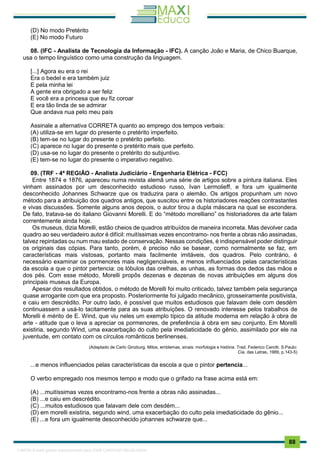 . 88
(D) No modo Pretérito
(E) No modo Futuro
08. (IFC - Analista de Tecnologia da Informação - IFC). A canção João e Maria, de Chico Buarque,
usa o tempo linguístico como uma construção da linguagem.
[...] Agora eu era o rei
Era o bedel e era também juiz
E pela minha lei
A gente era obrigado a ser feliz
E você era a princesa que eu fiz coroar
E era tão linda de se admirar
Que andava nua pelo meu país
Assinale a alternativa CORRETA quanto ao emprego dos tempos verbais:
(A) utiliza-se em lugar do presente o pretérito imperfeito.
(B) tem-se no lugar do presente o pretérito perfeito.
(C) aparece no lugar do presente o pretérito mais que perfeito.
(D) usa-se no lugar do presente o pretérito do subjuntivo.
(E) tem-se no lugar do presente o imperativo negativo.
09. (TRF - 4ª REGIÃO - Analista Judiciário - Engenharia Elétrica - FCC)
Entre 1874 e 1876, apareceu numa revista alemã uma série de artigos sobre a pintura italiana. Eles
vinham assinados por um desconhecido estudioso russo, Ivan Lermolieff, e fora um igualmente
desconhecido Johannes Schwarze que os traduzira para o alemão. Os artigos propunham um novo
método para a atribuição dos quadros antigos, que suscitou entre os historiadores reações contrastantes
e vivas discussões. Somente alguns anos depois, o autor tirou a dupla máscara na qual se escondera.
De fato, tratava-se do italiano Giovanni Morelli. E do “método morelliano” os historiadores da arte falam
correntemente ainda hoje.
Os museus, dizia Morelli, estão cheios de quadros atribuídos de maneira incorreta. Mas devolver cada
quadro ao seu verdadeiro autor é difícil: muitíssimas vezes encontramo- nos frente a obras não assinadas,
talvez repintadas ou num mau estado de conservação. Nessas condições, é indispensável poder distinguir
os originais das cópias. Para tanto, porém, é preciso não se basear, como normalmente se faz, em
características mais vistosas, portanto mais facilmente imitáveis, dos quadros. Pelo contrário, é
necessário examinar os pormenores mais negligenciáveis, e menos influenciados pelas características
da escola a que o pintor pertencia: os lóbulos das orelhas, as unhas, as formas dos dedos das mãos e
dos pés. Com esse método, Morelli propôs dezenas e dezenas de novas atribuições em alguns dos
principais museus da Europa.
Apesar dos resultados obtidos, o método de Morelli foi muito criticado, talvez também pela segurança
quase arrogante com que era proposto. Posteriormente foi julgado mecânico, grosseiramente positivista,
e caiu em descrédito. Por outro lado, é possível que muitos estudiosos que falavam dele com desdém
continuassem a usá-lo tacitamente para as suas atribuições. O renovado interesse pelos trabalhos de
Morelli é mérito de E. Wind, que viu neles um exemplo típico da atitude moderna em relação à obra de
arte - atitude que o leva a apreciar os pormenores, de preferência à obra em seu conjunto. Em Morelli
existiria, segundo Wind, uma exacerbação do culto pela imediaticidade do gênio, assimilado por ele na
juventude, em contato com os círculos românticos berlinenses.
(Adaptado de Carlo Ginzburg. Mitos, emblemas, sinais: morfologia e história. Trad. Federico Carotti. S.Paulo:
Cia. das Letras, 1989, p.143-5)
...e menos influenciados pelas características da escola a que o pintor pertencia...
O verbo empregado nos mesmos tempo e modo que o grifado na frase acima está em:
(A) ...muitíssimas vezes encontramo-nos frente a obras não assinadas...
(B) ...e caiu em descrédito.
(C) ...muitos estudiosos que falavam dele com desdém...
(D) em morelli existiria, segundo wind, uma exacerbação do culto pela imediaticidade do gênio...
(E) ...e fora um igualmente desconhecido johannes schwarze que...
1165766 E-book gerado especialmente para JOAB CARDOSO MAGALHAES
 