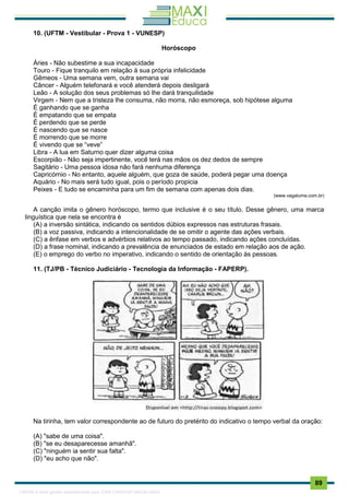 . 89
10. (UFTM - Vestibular - Prova 1 - VUNESP)
Horóscopo
Áries - Não subestime a sua incapacidade
Touro - Fique tranquilo em relação à sua própria infelicidade
Gêmeos - Uma semana vem, outra semana vai
Câncer - Alguém telefonará e você atenderá depois desligará
Leão - A solução dos seus problemas só lhe dará tranquilidade
Virgem - Nem que a tristeza lhe consuma, não morra, não esmoreça, sob hipótese alguma
É ganhando que se ganha
É empatando que se empata
É perdendo que se perde
É nascendo que se nasce
É morrendo que se morre
É vivendo que se “veve”
Libra - A lua em Saturno quer dizer alguma coisa
Escorpião - Não seja impertinente, você terá nas mãos os dez dedos de sempre
Sagitário - Uma pessoa idosa não fará nenhuma diferença
Capricórnio - No entanto, aquele alguém, que goza de saúde, poderá pegar uma doença
Aquário - No mais será tudo igual, pois o período propicia
Peixes - E tudo se encaminha para um fim de semana com apenas dois dias.
(www.vagalume.com.br)
A canção imita o gênero horóscopo, termo que inclusive é o seu título. Desse gênero, uma marca
linguística que nela se encontra é
(A) a inversão sintática, indicando os sentidos dúbios expressos nas estruturas frasais.
(B) a voz passiva, indicando a intencionalidade de se omitir o agente das ações verbais.
(C) a ênfase em verbos e advérbios relativos ao tempo passado, indicando ações concluídas.
(D) a frase nominal, indicando a prevalência de enunciados de estado em relação aos de ação.
(E) o emprego do verbo no imperativo, indicando o sentido de orientação às pessoas.
11. (TJ/PB - Técnico Judiciário - Tecnologia da Informação - FAPERP).
Na tirinha, tem valor correspondente ao de futuro do pretérito do indicativo o tempo verbal da oração:
(A) "sabe de uma coisa".
(B) "se eu desaparecesse amanhã".
(C) "ninguém ia sentir sua falta".
(D) "eu acho que não".
1165766 E-book gerado especialmente para JOAB CARDOSO MAGALHAES
 