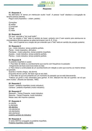 . 90
Respostas
01. Resposta A
Na alternativa “A” temos um interlocutor oculto “você”. A pessoa “você” obedece a conjugação da
terceira pessoa (ele/ela).
Pegue você (imperativo – ordem, pedido)
Correções:
B) esteja
C) propuser
D) seja
E) visse
02. Resposta D
Por que - equivale a "por qual razão";
Traz -na oração o "traz" está no sentido de trazer, portanto com Z sem acento pois acentua-se os
monossílabos tônicos apenas se estes terminarem com A, E, O (s).
Trás - com S apenas se a oração der por entender que o "trás" está em sentido de posição posterior.
03. Resposta C
Leu - modo indicativo, tempo pretérito perfeito.
Plante - modo imperativo, afirmativo.
Plantasse - modo subjuntivo, tempo pretérito imperfeito.
Assistiu - modo indicativo, tempo pretérito perfeito.
Plantou - modo indicativo, tempo pretérito perfeito.
04. Resposta B
O pretérito imperfeito é usado:
1. Para falar de hábito ou acontecimento que ocorria com frequência no passado:
Antigamente ela fazia exercícios todos os dias.
2. Para indicar a continuidade de um acontecimento em relação a outro que ocorreu ao mesmo tempo
no passado.
Quando o marido chegou, ela dormia.
Enquanto ele lia o jornal, ela fazia ioga ao seu lado.
3. Para falar do que era presente em um momento do passado que se está descrevendo.
“Faltava um ponto a meu adversário para ganhar. A mim, faltavam-me não sei quantos: sei só que
eram muitos.” (Álvares de Azevedo, 1965)
05. Resposta C
Faziam - pretérito imperfeito (modo indicativo)
Cantava - pretérito imperfeito (modo indicativo).
06. Resposta E”
Ressoam - Tempo Presente, modo Indicativo
Resume - Tempo Presente, modo Indicativo
Nesse caso não importa a pessoa.
07. Resposta A
eu plantei
tu plantaste
ele plantou
nós plantamos
vós plantastes
eles plantaram
pretérito perfeito do indicativo
08. Resposta A
O verbo SER foi conjugado no pretérito imperfeito.
Pretérito imperfeito (Verbo SER)
1165766 E-book gerado especialmente para JOAB CARDOSO MAGALHAES
 