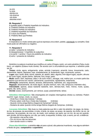 . 91
eu era
tu eras
ele/ela era
nós éramos
vós éreis
eles/elas eram
09. Resposta C
A questão pede o Pretérito Imperfeito do Indicativo.
A: Pretérito Perfeito do Indicativo
B: Pretérito Perfeito do Indicativo
C: Pretérito Imperfeito do Indicativo
D: Futuro do Pretérito
E: Pretérito Mais que Perfeito
10. Resposta E
O imperativo é o modo verbal pelo qual se expressa uma ordem, pedido, orientação ou conselho. Este
modo pode ser afirmativo ou negativo.
11. Resposta C
a) sabe = presente do indicativo
b) desaparecesse = imperfeito do subjuntivo
c) ia sentir = sentiria = futuro do pretérito do indicativo
d) acho = presente do indicativo
Advérbio
Advérbio é a palavra invariável que modifica um verbo (Chegou cedo), um outro advérbio (Falou muito
bem), um adjetivo (Estava muito bonita). De acordo com a circunstância que exprime, o advérbio pode
ser de:
Tempo: ainda, agora, antigamente, antes, amiúde (=sempre), amanhã, breve, brevemente, cedo,
diariamente, depois, depressa, hoje, imediatamente, já, lentamente, logo, novamente, outrora.
Lugar: aqui, acolá, atrás, acima, adiante, ali, abaixo, além, algures (=em algum lugar), aquém, alhures
(= em outro lugar), aquém,dentro, defronte, fora, longe, perto.
Modo: assim, bem, depressa, aliás (= de outro modo ), devagar, mal, melhor pior, e a maior parte dos
advérbios que termina em mente: calmamente, suavemente, rapidamente, tristemente.
Afirmação: certamente, decerto, deveras, efetivamente, realmente, sim, seguramente.
Negação: absolutamente, de modo algum, de jeito nenhum, nem, não, tampouco (=também não).
Intensidade: apenas, assaz bastante bastante, bem, demais,mais, meio, menos, muito, quase,
quanto, tão, tanto, pouco.
Dúvida: acaso, eventuamente, por ventura, quiçá, possivelmente, talvez.
Adverbios Interrogativos: São empregados em orações interrogativas diretas ou indiretas. Podem
exprimir: lugar, tempo, modo, ou causa.
- Onde fica o Clube das Acácias ? (direta)
- Preciso saber onde fica o Clube das Acássias. (indireta)
- Quando minha amiga Delma chegará de Campinas? (direta)
- Gostaria de saber quando minha amiga Delma chegará de Campinas. (indireta)
Locuçoes Adverbiais: São duas ou mais palavras que têm o valor de advérbio: às cegas, às claras,
às toa, às pressas, às escondidas, à noite, à tarde, às vezes, ao acaso, de repente, de chofre, de cor, de
improviso, de propósito, de viva voz, de medo, com certeza, por perto, por um triz, de vez em quando,
sem dúvida, de forma alguma, em vão, por certo, à esquerda, à direta, a pé, a esmo, por ali, a distância.
- De repente o dia se fez noite.
- Por um triz eu não me denunciei.
- Sem dúvida você é o melhor.
Graus dos Advérbios: o advérbio não vai para o plural, são palavras invariáveis, mas alguns admitem
a flexão de grau: comparativo e superlativo.
1165766 E-book gerado especialmente para JOAB CARDOSO MAGALHAES
 