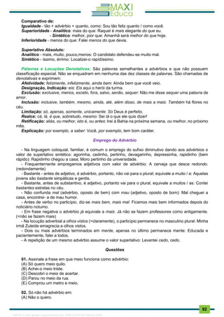 . 92
Comparativo de:
Igualdade - tão + advérbio + quanto, como: Sou tão feliz quanto / como você.
Superioridade - Analítico: mais do que: Raquel é mais elegante do que eu.
- Sintético: melhor, pior que: Amanhã será melhor do que hoje.
Inferioridade - menos do que: Falei menos do que devia.
Superlativo Absoluto:
Analítico - mais, muito, pouco,menos: O candidato defendeu-se muito mal.
Sintético - íssimo, érrimo: Localizei-o rapídíssimo.
Palavras e Locuções Denotativas: São palavras semelhantes a advérbios e que não possuem
classificação especial. Não se enquadram em nenhuma das dez classes de palavras. São chamadas de
denotativas e exprimem:
Afetividade: felizmente, infelizmente, ainda bem: Ainda bem que você veio.
Designação, Indicação: eis: Eis aqui o herói da turma.
Exclusão: exclusive, menos, exceto, fora, salvo, senão, sequer: Não me disse sequer uma palavra de
amor.
Inclusão: inclusive, também, mesmo, ainda, até, além disso, de mais a mais: Também há flores no
céu.
Limitação: só, apenas, somente, unicamente: Só Deus é perfeito.
Realce: cá, lá, é que, sobretudo, mesmo: Sei lá o que ele quis dizer!
Retificação: aliás, ou melhor, isto é, ou antes: Irei à Bahia na próxima semana, ou melhor, no próximo
mês.
Explicação: por exemplo, a saber: Você, por exemplo, tem bom caráter.
Emprego do Advérbio
- Na linguagem coloquial, familiar, é comum o emprego do sufixo diminutivo dando aos advérbios o
valor de superlativo sintético: agorinha, cedinho, pertinho, devagarinho, depressinha, rapidinho (bem
rápido): Rapidinho chegou a casa; Moro pertinho da universidade.
- Frequenternente empregamos adjetivos com valor de advérbio: A cerveja que desce redondo.
(redondamente)
- Bastante - antes de adjetivo, é advérbio, portanto, não vai para o plural; equivale a muito / a: Aquelas
jovens são bastante simpáticas e gentis.
- Bastante, antes de substantivo, é adjetivo, portanto vai para o plural, equivale a muitos / as: Contei
bastantes estrelas no céu.
- Não confunda mal (advérbio, oposto de bem) com mau (adjetivo, oposto de bom): Mal cheguei a
casa, encontrei- a de mau humor.
- Antes de verbo no particípio, diz-se mais bem, mais mal: Ficamos mais bem informados depois do
noticiário notumo.
- Em frase negativa o advérbio já equivale a mais: Já não se fazem professores como antigamente.
(=não se fazem mais)
- Na locução adverbial a olhos vistos (=claramente), o particípio permanece no masculino plural: Minha
irmã Zuleide emagrecia a olhos vistos.
- Dois ou mais advérbios terminados em mente, apenas no último permanece mente: Educada e
pacientemente, falei a todos.
- A repetição de um mesmo advérbio assume o valor superlativo: Levantei cedo, cedo.
Questões
01. Assinale a frase em que meio funciona como advérbio:
(A) Só quero meio quilo.
(B) Achei-o meio triste.
(C) Descobri o meio de acertar.
(D) Parou no meio da rua.
(E) Comprou um metro e meio.
02. Só não há advérbio em:
(A) Não o quero.
1165766 E-book gerado especialmente para JOAB CARDOSO MAGALHAES
 