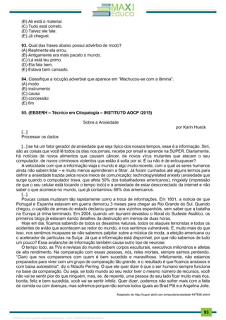 . 93
(B) Ali está o material.
(C) Tudo está correto.
(D) Talvez ele fale.
(E) Já cheguei.
03. Qual das frases abaixo possui advérbio de modo?
(A) Realmente ela errou.
(B) Antigamente era mais pacato o mundo.
(C) Lá está teu primo.
(D) Ela fala bem.
(E) Estava bem cansado.
04. Classifique a locução adverbial que aparece em "Machucou-se com a lâmina".
(A) modo
(B) instrumento
(C) causa
(D) concessão
(E) fim
05. (EBSERH – Técnico em Citopatogia – INSTITUTO AOCP /2015)
Sobre a Ansiedade
por Karin Hueck
[...]
Processar os dados
[...] se há um fator gerador de ansiedade que seja típico dos nossos tempos, esse é a informação. Sim,
são as coisas que você lê todos os dias nos jornais, recebe por email e aprende na SUPER. Diariamente,
há notícias de novos alimentos que causam câncer, de novos vírus mutantes que atacam o seu
computador, de novos criminosos violentos que estão à solta por aí. É ou não é de enlouquecer?
A velocidade com que a informação viaja o mundo é algo muito recente, com o qual os seres humanos
ainda não sabem lidar – e muito menos aprenderam a filtrar. Já foram cunhados até alguns termos para
definir a ansiedade trazida pelos novos meios de comunicação: technologyrelated anxiety (ansiedade que
surge quando o computador trava, que afeta 50% dos trabalhadores americanos), ringxiety (impressão
de que o seu celular está tocando o tempo todo) e a ansiedade de estar desconectado da internet e não
saber o que acontece no mundo, que já contaminou 68% dos americanos.
[...]
Poucas coisas mudaram tão rapidamente como a troca de informações. Em 1801, a notícia de que
Portugal e Espanha estavam em guerra demorou 3 meses para chegar ao Rio Grande do Sul. Quando
chegou, o capitão de armas do estado declarou guerra aos vizinhos espanhóis, sem saber que a batalha
na Europa já tinha terminado. Em 2004, quando um tsunami devastou o litoral do Sudeste Asiático, os
primeiros blogs já estavam dando detalhes da destruição em menos de duas horas.
Hoje em dia, ficamos sabendo de todos os desastres naturais, todos os ataques terroristas e todos os
acidentes de avião que acontecem ao redor do mundo, e nos sentimos vulneráveis. E, muito mais do que
isso, nos sentimos incapazes se não sabemos palpitar sobre a música da moda, a eleição americana ou
o acelerador de partículas na Suíça. Já que a informação está disponível, por que não sabemos de tudo
um pouco? Essa avalanche de informação também causa outro tipo de neurose.
O tempo todo, as TVs e revistas do mundo exibem corpos esculturais, executivos milionários e atletas
de alto rendimento. Na comparação com essas pessoas, nós, reles mortais, sempre saímos perdendo.
“Claro que nos comparamos com quem é bem sucedido e maravilhoso. Infelizmente, não estamos
preparados para viver com um grupo de comparação tão grande, e o resultado é que ficamos ansiosos e
com baixa autoestima", diz o filósofo Perring. O que ele quer dizer é que o ser humano sempre funciona
na base da comparação. Ou seja, se todo mundo ao seu redor tiver o mesmo número de recursos, você
não vai se sentir pior do que ninguém, mas, se, de repente, uma pessoa do seu lado ficar muito mais rica,
bonita, feliz e bem sucedida, você vai se sentir infeliz. Quer dizer, podemos não sofrer mais com a falta
de comida ou com doenças, mas sofremos porque não somos todos iguais ao Brad Pitt e a Angelina Jolie.
Adaptado de http://super.abril.com.br/saude/ansiedade-447836.shtml
1165766 E-book gerado especialmente para JOAB CARDOSO MAGALHAES
 