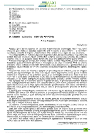 . 94
Em “Diariamente, há notícias de novos alimentos que causam câncer...”, o termo destacado expressa
(A) negação.
(B) tempo.
(C) localização.
(D) intensidade.
(E) afirmação.
06. Ele ficou em casa. A palavra em é:
(A) conjunção
(B) pronome indefinido
(C) artigo definido
(D) advérbio de lugar
(E) preposição
07. (EBSERH – Nutricionista – INSTITUTO AOCP/2015)
A lista de desejos
Rosely Sayao
Acabou a graça de dar presentes em situações de comemoração e celebração, não é? Hoje, temos
listas para quase todas as ocasiões: casamento, chá de cozinha e seus similares – e há similares
espantosos, como chá de lingerie –, nascimento de filho e chá de bebê, e agora até para aniversário.
Presente para os filhos? Tudo eles já pediram e apenas mudam, de vez em quando ou frequentemente,
a ordem das suas prioridades. Quem tem filho tem sempre à sua disposição uma lista de pedidos de
presentes feita por ele, que pode crescer diariamente, e que tanto pode ser informal quanto formal.
A filha de uma amiga, por exemplo, tem uma lista na bolsa escrita à mão pelo filho, que tem a liberdade
de sacá-la a qualquer momento para fazer as mudanças que ele julgar necessárias. Ah! E ela funciona
tanto como lista de pedidos como também de “checklist" porque, dessa maneira, o garoto controla o que
já recebeu e o que ainda está por vir. Sim: essas listas são quase uma garantia de conseguir ter o pedido
atendido.
Ninguém mais precisa ter trabalho ao comprar um presente para um conhecido, para um colega de
trabalho, para alguma criança e até amigo. Sabe aquele esforço de pensar na pessoa que vai receber o
presente e de imaginar o que ela gostaria de ganhar, o que tem relação com ela e seu modo de ser e de
viver? Pois é: agora, basta um telefonema ou uma passada rápida nas lojas físicas ou virtuais em que as
listas estão, ou até mesmo pedir para uma outra pessoa realizar tal tarefa, e pronto! Problema resolvido!
Não é preciso mais o investimento pessoal do pensar em algo, de procurar até encontrar, de bater
perna e cabeça até sentir-se satisfeito com a escolha feita que, além de tudo, precisaria estar dentro do
orçamento disponível para tal. Hoje, o presente custa só o gasto financeiro e nem precisa estar dentro do
orçamento porque, para não transgredir a lista, às vezes é preciso parcelar o presente em diversas
prestações...
E, assim que os convites chegam, acompanhados sem discrição alguma das listas, é uma correria dos
convidados para efetuar sem demora sua compra. É que os presentes menos custosos são os primeiros
a serem ticados nas listas, e quem demora para cumprir seu compromisso acaba gastando um pouco
mais do que gostaria.
Se, por um lado, dar presentes deixou de dar trabalho, por outro deixou também totalmente excluído
do ato de presentear o relacionamento entre as pessoas envolvidas. Ganho para o mercado de consumo,
perda para as relações humanas afetivas.
Os presentes se tornaram impessoais, objetos de utilidade ou de luxo desejados. Acabou-se o que era
doce no que já foi, num passado recente, uma demonstração pessoal de carinho.
Sabe, caro leitor, aquela expressão de surpresa gostosa, ou de um pequeno susto que insiste em se
expressar, apesar da vontade de querer que ele passe despercebido, quando recebíamos um mimo? Ou
aquela frase transparente de criança, que nunca deixa por menos: “Eu não quero isso!"? Tudo isso
acabou. Hoje, tudo o que ocorre é uma operação mental dupla. Quem recebe apenas tica algum item da
lista elaborada, e quem presenteia dá-se por satisfeito por ter cumprido seu compromisso.
Que tempos mais chatos. Resta, a quem tiver coragem, a possibilidade de transgredir essas tais listas.
Assim, é possível tornar a vida mais saborosa.
Disponível em http://www1.folha.uol.com.br/colunas/
roselysayao/2014/07/1489356-a-lista-de-desejos.shtml
1165766 E-book gerado especialmente para JOAB CARDOSO MAGALHAES
 