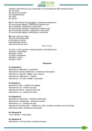 . 95
Assinale a alternativa em que a expressão ou termo destacado NÃO expressa tempo.
(A) “às vezes”.
(B) “de vez em quando”
(C) “frequentemente”.
(D) “Hoje”.
(E) “pouco”.
08. Em “Eles fizeram tudo às claras”; a expressão destacada é:
(A) uma locução adjetiva, modificando a palavra tudo.
(B) um advérbio, modificando o verbo fazer.
(C) uma locução adverbial, modificando a palavra tudo.
(D) uma locução adverbial, modificando o verbo fazer.
(E) uma locução adjetiva, modificando o verbo fazer
09. Leia o texto que segue:
“Não há muito tempo atrás
Eu sonhava um dia ter
Esse ordenado enorme
Que mal me dá pra viver.”
(Millôr Fernandes)
“Um dia” e “mal” exprimem, respectivamente, circunstâncias de:
(A) tempo / intensidade.
(B) tempo / modo.
(C) lugar / intensidade.
(D) tempo / causa.
(E) lugar / modo.
Respostas
01. Resposta B
Alternativa A: meio quilo = quantidade
Alternativa B (correta): meio triste = advérbio de intensidade
Alternativa C: descobri o meio = jeito, maneira
Alternativa D: meio da rua = metade
Alternativa E: um metro e meio = quantidade
02. Reposta C
Alternativa A: Não – advérbio de negação
Alternativa B: Ali – advérbio de lugar
Alternativa D:Talvez – advérvio de dúvida
Alternativa E: Já – advérbio de tempo
03. Resposta D
Alternativa A: Realmente – advérbio de afirmação
Alternativa B: Antigamente – advérbio de tempo
Alternativa C: Lá – advérbio de lugar
Alternativa D (correta): Bem – advérbio de modo / modifica a maneiro com que ela fala.
Alternativa E: Bem- advérbio de intensidade
04. Resposta B
“Com a lâmina” = instrumento
05. Resposta B
Diariamente = de modo diário, advérbio de tempo.
1165766 E-book gerado especialmente para JOAB CARDOSO MAGALHAES
 