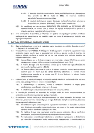 EDITAL N° 02/2015
INSTITUTO BRASILEIRO DE GEOGRAFIA E ESTATÍSTICA | CONCURSO PÚBLICO 11
6.6.2.2 O resultado definitivo do parecer da equipe multiprofissional será divulgado na
data prevista de 30 de maio de 2016, no endereço eletrônico
www.fgv.br/fgvprojetos/concursos/ibge.
6.6.2.3 O resultado definitivo do parecer da equipe multiprofissional será soberano e
irrecorrível, não existindo, desta forma, recurso contra essa decisão.
6.6.3 Os candidatos que apresentarem DEFICIÊNCIA NÃO DEFINIDA ou DEFICIÊNCIA NÃO
CARACTERIZADA, de acordo com o parecer da equipe multiprofissional, passarão a
disputar apenas as vagas de ampla concorrência.
6.7 Após a investidura do candidato, a deficiência não poderá ser arguida para justificar pedido de
readaptação ou aposentadoria por invalidez, salvo nos casos de agravamentos previstos pela
legislação competente.
7. DAS VAGAS DESTINADAS AOS CANDIDATOS NEGROS
7.1 O percentual destinado à reserva de vagas para negros obedecerá aos critérios dispostos na Lei nº
12.990, de 09 de junho de 2014.
7.2 Para os efeitos da Lei nº 12.990, de 09 de junho de 2014, poderão concorrer às vagas reservadas a
candidatos negros aqueles que se autodeclararem pretos ou pardos no ato da inscrição no
concurso público, conforme o quesito de cor ou raça utilizado pelo Instituto Brasileiro de
Geografia e Estatística – IBGE.
7.2.1 Aos candidatos que se declararem negros será reservada a cota de 20% (vinte por cento)
das vagas para o cargo, conforme o quantitativo estabelecido neste Edital.
7.2.2 A reserva de vagas será disponibilizada sempre que o número de vagas oferecidas no
concurso for igual ou superior a 3 (três).
7.2.3 Se, da aplicação do percentual de reserva de vagas a candidatos negros, resultar número
decimal igual ou maior que 0,5 (cinco décimos), adotar-se-á o número inteiro
imediatamente superior e, se menor que 0,5 (cinco décimos), o número inteiro
imediatamente inferior.
7.3 Para concorrer às vagas para negros, o candidato deverá manifestar, no formulário de inscrição
online, o desejo de participar do certame nessa condição.
7.3.1 A autodeclaração é facultativa, ficando o candidato submetido às regras gerais
estabelecidas, caso não opte pela reserva de vagas.
7.3.2 A autodeclaração terá validade somente para este concurso público.
7.4 As informações prestadas no momento da inscrição serão de inteira responsabilidade do
candidato, devendo este responder por qualquer falsidade.
7.5 Os candidatos negros concorrerão concomitantemente às vagas reservadas às pessoas com
deficiência, se atenderem a essa condição, e às vagas destinadas à ampla concorrência, de acordo
com a sua classificação no concurso.
7.5.1 Os candidatos negros aprovados para as vagas a eles destinadas e às reservadas às pessoas
com deficiência, convocados concomitantemente por ambas as vias para o provimento da
carreira, deverão manifestar opção por uma delas.
7.5.2 Na hipótese de que trata o parágrafo anterior, caso os candidatos não se manifestem
previamente, serão nomeados dentro das vagas destinadas aos negros.
7.5.3 Na hipótese de o candidato aprovado tanto na condição de negro quanto na de deficiente
ser convocado primeiramente para o provimento de vaga destinada a candidato negro, ou
 