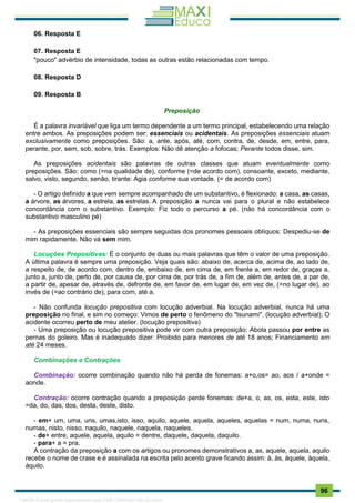 . 96
06. Resposta E
07. Resposta E
"pouco" advérbio de intensidade, todas as outras estão relacionadas com tempo.
08. Resposta D
09. Resposta B
Preposição
É a palavra invariável que liga um termo dependente a um termo principal, estabelecendo uma relação
entre ambos. As preposições podem ser: essenciais ou acidentais. As preposições essenciais atuam
exclusivamente como preposições. São: a, ante, após, até, com, contra, de, desde, em, entre, para,
perante, por, sem, sob, sobre, trás. Exemplos: Não dê atençâo a fofocas; Perante todos disse, sim.
As preposições acidentais são palavras de outras classes que atuam eventualmente como
preposições. São: como (=na qualidade de), conforme (=de acordo com), consoante, exceto, mediante,
salvo, visto, segundo, senão, tirante: Agia conforme sua vontade. (= de acordo com)
- O artigo definido a que vem sempre acompanhado de um substantivo, é flexionado: a casa, as casas,
a árvore, as árvores, a estrela, as estrelas. A preposição a nunca vai para o plural e não estabelece
concordância com o substantivo. Exemplo: Fiz todo o percurso a pé. (não há concordância com o
substantivo masculino pé)
- As preposições essenciais são sempre seguidas dos pronomes pessoais oblíquos: Despediu-se de
mim rapidamente. Não vá sem mim.
Locuções Prepositivas: É o conjunto de duas ou mais palavras que têm o valor de uma preposição.
A última palavra é sempre uma preposição. Veja quais são: abaixo de, acerca de, acima de, ao lado de,
a respeito de, de acordo com, dentro de, embaixo de, em cima de, em frente a, em redor de, graças a,
junto a, junto de, perto de, por causa de, por cima de, por trás de, a fim de, além de, antes de, a par de,
a partir de, apesar de, através de, defronte de, em favor de, em lugar de, em vez de, (=no lugar de), ao
invés de (=ao contrário de), para com, até a.
- Não confunda locução prepositiva com locução adverbial. Na locução adverbial, nunca há uma
preposição no final, e sim no começo: Vimos de perto o fenômeno do "tsunami". (locução adverbial); O
acidente ocorreu perto de meu atelier. (locução prepositiva)
- Uma preposição ou locução prepositiva pode vir com outra preposição: Abola passou por entre as
pernas do goleiro. Mas é inadequado dizer: Proibido para menores de até 18 anos; Financiamento em
até 24 meses.
Combinações e Contrações
Combinação: ocorre combinação quando não há perda de fonemas: a+o,os= ao, aos / a+onde =
aonde.
Contração: ocorre contração quando a preposição perde fonemas: de+a, o, as, os, esta, este, isto
=da, do, das, dos, desta, deste, disto.
- em+ um, uma, uns, umas,isto, isso, aquilo, aquele, aquela, aqueles, aquelas = num, numa, nuns,
numas, nisto, nisso, naquilo, naquele, naquela, naqueles.
- de+ entre, aquele, aquela, aquilo = dentre, daquele, daquela, daquilo.
- para+ a = pra.
A contração da preposição a com os artigos ou pronomes demonstrativos a, as, aquele, aquela, aquilo
recebe o nome de crase e é assinalada na escrita pelo acento grave ficando assim: à, às, àquele, àquela,
àquilo.
1165766 E-book gerado especialmente para JOAB CARDOSO MAGALHAES
 