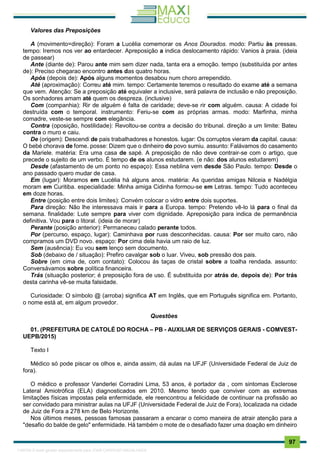 . 97
Valores das Preposições
A (movimento=direção): Foram a Lucélia comemorar os Anos Dourados. modo: Partiu às pressas.
tempo: Iremos nos ver ao entardecer. Apreposição a indica deslocamento rápido: Vanios à praia. (ideia
de passear)
Ante (diante de): Parou ante mim sem dizer nada, tanta era a emoção. tempo (substituída por antes
de): Preciso chegarao encontro antes das quatro horas.
Após (depois de): Após alguns momentos desabou num choro arrependido.
Até (aproximação): Correu até mim. tempo: Certamente teremos o resultado do exame até a semana
que vem. Atenção: Se a preposição até equivaler a inclusive, será palavra de inclusão e não preposição.
Os sonhadores amam até quem os despreza. (inclusive)
Com (companhia): Rir de alguém é falta de caridade; deve-se rir com alguém. causa: A cidade foi
destruída com o temporal. instrumento: Feriu-se com as próprias armas. modo: Marfinha, minha
comadre, veste-se sempre com elegância.
Contra (oposição, hostilidade): Revoltou-se contra a decisão do tribunal. direção a um limite: Bateu
contra o muro e caiu.
De (origem): Descendi de pais trabalhadores e honestos. lugar: Os corruptos vieram da capital. causa:
O bebé chorava de fome. posse: Dizem que o dinheiro do povo sumiu. assunto: Falávamos do casamento
da Mariele. matéria: Era uma casa de sapé. A preposição de não deve contrair-se com o artigo, que
precede o sujeito de um verbo. É tempo de os alunos estudarem. (e não: dos alunos estudarem)
Desde (afastamento de um ponto no espaço): Essa neblina vem desde São Paulo. tempo: Desde o
ano passado quero mudar de casa.
Em (lugar): Moramos em Lucélia há alguns anos. matéria: As queridas amigas Nilceia e Nadélgia
moram em Curitiba. especialidade: Minha amiga Cidinha formou-se em Letras. tempo: Tudo aconteceu
em doze horas.
Entre (posição entre dois limites): Convém colocar o vidro entre dois suportes.
Para direção: Não lhe interessava mais ir para a Europa. tempo: Pretendo vê-lo lá para o final da
semana. finalidade: Lute sempre para viver com dignidade. Apreposição para indica de permanência
definitiva. Vou para o litoral. (ideia de morar)
Perante (posição anterior): Permaneceu calado perante todos.
Por (percurso, espaço, lugar): Caminhava por ruas desconhecidas. causa: Por ser muito caro, não
compramos um DVD novo. espaço: Por cima dela havia um raio de luz.
Sem (ausência): Eu vou sem lenço sem documento.
Sob (debaixo de / situação): Prefiro cavalgar sob o luar. Viveu, sob pressão dos pais.
Sobre (em cima de, com contato): Colocou ás taças de cristal sobre a toalha rendada. assunto:
Conversávamos sobre política financeira.
Trás (situação posterior; é preposição fora de uso. É substituída por atrás de, depois de): Por trás
desta carinha vê-se muita falsidade.
Curiosidade: O símbolo @ (arroba) significa AT em Inglês, que em Português significa em. Portanto,
o nome está at, em algum provedor.
Questões
01. (PREFEITURA DE CATOLÉ DO ROCHA – PB - AUXILIAR DE SERVIÇOS GERAIS - COMVEST-
UEPB/2015)
Texto I
Médico só pode piscar os olhos e, ainda assim, dá aulas na UFJF (Universidade Federal de Juiz de
fora).
O médico e professor Vanderlei Corradini Lima, 53 anos, é portador da , com sintomas Esclerose
Lateral Amiotrófica (ELA) diagnosticados em 2010. Mesmo tendo que conviver com as extremas
limitações físicas impostas pela enfermidade, ele reencontrou a felicidade de continuar na profissão ao
ser convidado para ministrar aulas na UFJF (Universidade Federal de Juiz de Fora), localizada na cidade
de Juiz de Fora a 278 km de Belo Horizonte.
Nos últimos meses, pessoas famosas passaram a encarar o como maneira de atrair atenção para a
"desafio do balde de gelo" enfermidade. Há também o mote de o desafiado fazer uma doação em dinheiro
1165766 E-book gerado especialmente para JOAB CARDOSO MAGALHAES
 