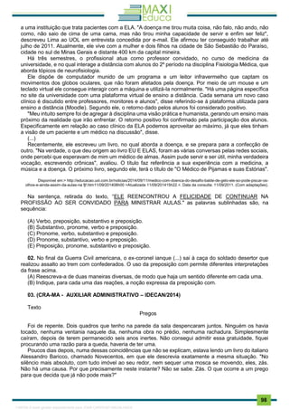 . 98
a uma instituição que trata pacientes com a ELA. "A doença me tirou muita coisa, não falo, não ando, não
como, não saio de cima de uma cama, mas não tirou minha capacidade de servir e enfim ser feliz",
descreveu Lima ao UOL em entrevista concedida por e-mail. Ele afirmou ter conseguido trabalhar até
julho de 2011. Atualmente, ele vive com a mulher e dois filhos na cidade de São Sebastião do Paraíso,
cidade no sul de Minas Gerais e distante 400 km da capital mineira.
Há três semestres, o profissional atua como professor convidado, no curso de medicina da
universidade, e no qual interage a distância com alunos do 2º período na disciplina Fisiologia Médica, que
aborda tópicos de neurofisiologia.
Ele dispõe de computador munido de um programa e um leitor infravermelho que captam os
movimentos dos globos oculares, que não foram afetados pela doença. Por meio de um mouse e um
teclado virtual ele consegue interagir com a máquina e utilizá-la normalmente. "Há uma página específica
no site da universidade com uma plataforma virtual de ensino a distância. Cada semana um novo caso
clínico é discutido entre professores, monitores e alunos", disse referindo-se à plataforma utilizada para
ensino a distância (Moodle). Segundo ele, o retorno dado pelos alunos foi considerado positivo.
"Meu intuito sempre foi de agregar à disciplina uma visão prática e humanista, gerando um ensino mais
próximo da realidade que irão enfrentar. O retorno positivo foi confirmado pela participação dos alunos.
Especificamente em relação ao caso clínico da ELA podemos aproveitar ao máximo, já que eles tinham
a visão de um paciente e um médico na discussão", disse.
(...)
Recentemente, ele escreveu um livro, no qual aborda a doença, e se prepara para a confecção de
outro. "Na verdade, o que deu origem ao livro EU E ELAS, foram as várias conversas pelas redes sociais,
onde percebi que esperavam de mim um médico de almas. Assim pude servir e ser útil, minha verdadeira
vocação, escrevendo crônicas", avaliou. O título faz referência a sua experiência com a medicina, a
música e a doença. O próximo livro, segundo ele, terá o título de "O Médico de Pijamas e suas Estórias".
Disponível em:> http://educacao.uol.com.br/noticias/2014/09/11/medico-com-doenca-do-desafio-balde-de-gelo-ele-so-pode-piscar-os-
olhos-e-ainda-assim-da-aulas-na fjf.htm11/09/201408h00 >Atualizada 11/09/201415h22.<. Data da consulta: 11/09/2011. (Com adaptações).
Na sentença, retirada do texto, “ELE REENCONTROU A FELICIDADE DE CONTINUAR NA
PROFISSÃO AO SER CONVIDADO PARA MINISTRAR AULAS." as palavras sublinhadas são, na
sequência:
(A) Verbo, preposição, substantivo e preposição.
(B) Substantivo, pronome, verbo e preposição.
(C) Pronome, verbo, substantivo e preposição.
(D) Pronome, substantivo, verbo e preposição.
(E) Preposição, pronome, substantivo e preposição.
02. No final da Guerra Civil americana, o ex-coronel ianque (...) sai à caça do soldado desertor que
realizou assalto ao trem com confederados. O uso da preposição com permite diferentes interpretações
da frase acima.
(A) Reescreva-a de duas maneiras diversas, de modo que haja um sentido diferente em cada uma.
(B) Indique, para cada uma das reações, a noção expressa da preposição com.
03. (CRA-MA - AUXILIAR ADMINISTRATIVO – IDECAN/2014)
Texto
Pregos
Foi de repente. Dois quadros que tenho na parede da sala despencaram juntos. Ninguém os havia
tocado, nenhuma ventania naquele dia, nenhuma obra no prédio, nenhuma rachadura. Simplesmente
caíram, depois de terem permanecido seis anos inertes. Não consegui admitir essa gratuidade, fiquei
procurando uma razão para a queda, haveria de ter uma.
Poucos dias depois, numa dessas coincidências que não se explicam, estava lendo um livro do italiano
Alessandro Baricco, chamado Novecentos, em que ele descrevia exatamente a mesma situação. "No
silêncio mais absoluto, com tudo imóvel ao seu redor, nem sequer uma mosca se movendo, eles, zás.
Não há uma causa. Por que precisamente neste instante? Não se sabe. Zás. O que ocorre a um prego
para que decida que já não pode mais?"
1165766 E-book gerado especialmente para JOAB CARDOSO MAGALHAES
 