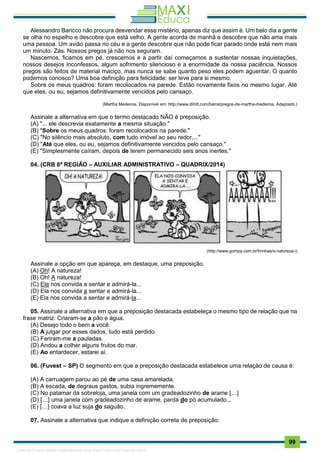 . 99
Alessandro Baricco não procura desvendar esse mistério, apenas diz que assim é. Um belo dia a gente
se olha no espelho e descobre que está velho. A gente acorda de manhã e descobre que não ama mais
uma pessoa. Um avião passa no céu e a gente descobre que não pode ficar parado onde está nem mais
um minuto. Zás. Nossos pregos já não nos seguram.
Nascemos, ficamos em pé, crescemos e a partir daí começamos a sustentar nossas inquietações,
nossos desejos inconfessos, algum sofrimento silencioso e a enormidade da nossa paciência. Nossos
pregos são feitos de material maciço, mas nunca se sabe quanto peso eles podem aguentar. O quanto
podemos conosco? Uma boa definição para felicidade: ser leve para si mesmo.
Sobre os meus quadros: foram recolocados na parede. Estão novamente fixos no mesmo lugar. Até
que eles, ou eu, sejamos definitivamente vencidos pelo cansaço.
(Martha Medeiros. Disponível em: http://www.dihitt.com/barra/pregos-de-martha-medeiros. Adaptado.)
Assinale a alternativa em que o termo destacado NÃO é preposição.
(A) "... ele descrevia exatamente a mesma situação."
(B) "Sobre os meus quadros: foram recolocados na parede."
(C) "No silêncio mais absoluto, com tudo imóvel ao seu redor,..."
(D) "Até que eles, ou eu, sejamos definitivamente vencidos pelo cansaço."
(E) "Simplesmente caíram, depois de terem permanecido seis anos inertes."
04. (CRB 6ª REGIÃO – AUXILIAR ADMINISTRATIVO – QUADRIX/2014)
(http://www.gompy.com.br/tirinhas/a-natureza-i)
Assinale a opção em que apareça, em destaque, uma preposição.
(A) Oh! A natureza!
(B) Oh! A natureza!
(C) Ela nos convida a sentar e admirá-la...
(D) Ela nos convida a sentar e admirá-la...
(E) Ela nos convida a sentar e admirá-la...
05. Assinale a alternativa em que a preposição destacada estabeleça o mesmo tipo de relação que na
frase matriz: Criaram-se a pão e água.
(A) Desejo todo o bem a você.
(B) A julgar por esses dados, tudo está perdido.
(C) Feriram-me a pauladas.
(D) Andou a colher alguns frutos do mar.
(E) Ao entardecer, estarei aí.
06. (Fuvest – SP) O segmento em que a preposição destacada estabelece uma relação de causa é:
(A) A carruagem parou ao pé de uma casa amarelada.
(B) A escada, de degraus gastos, subia ingrememente.
(C) No patamar da sobreloja, uma janela com um gradeadozinho de arame […]
(D) […] uma janela com gradeadozinho de arame, parda do pó acumulado...
(E) […] coava a luz suja do saguão.
07. Assinale a alternativa que indique a definição correta de preposição:
1165766 E-book gerado especialmente para JOAB CARDOSO MAGALHAES
 