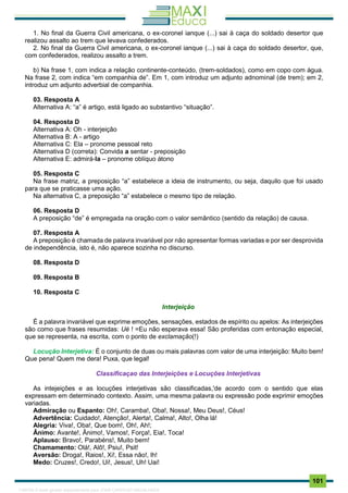 . 101
1. No final da Guerra Civil americana, o ex-coronel ianque (...) sai à caça do soldado desertor que
realizou assalto ao trem que levava confederados.
2. No final da Guerra Civil americana, o ex-coronel ianque (...) sai à caça do soldado desertor, que,
com confederados, realizou assalto a trem.
b) Na frase 1, com indica a relação continente-conteúdo, (trem-soldados), como em copo com água.
Na frase 2, com indica “em companhia de”. Em 1, com introduz um adjunto adnominal (de trem); em 2,
introduz um adjunto adverbial de companhia.
03. Resposta A
Alternativa A: “a” é artigo, está ligado ao substantivo “situação”.
04. Resposta D
Alternativa A: Oh - interjeição
Alternativa B: A - artigo
Alternativa C: Ela – pronome pessoal reto
Alternativa D (correta): Convida a sentar - preposição
Alternativa E: admirá-la – pronome oblíquo átono
05. Resposta C
Na frase matriz, a preposição “a” estabelece a ideia de instrumento, ou seja, daquilo que foi usado
para que se praticasse uma ação.
Na alternativa C, a preposição “a” estabelece o mesmo tipo de relação.
06. Resposta D
A preposição “de” é empregada na oração com o valor semântico (sentido da relação) de causa.
07. Resposta A
A preposição é chamada de palavra invariável por não apresentar formas variadas e por ser desprovida
de independência, isto é, não aparece sozinha no discurso.
08. Resposta D
09. Resposta B
10. Resposta C
Interjeição
É a palavra invariável que exprime emoções, sensações, estados de espírito ou apelos: As interjeições
são como que frases resumidas: Ué ! =Eu não esperava essa! São proferidas com entonação especial,
que se representa, na escrita, com o ponto de exclamação(!)
Locução Interjetiva: É o conjunto de duas ou mais palavras com valor de uma interjeição: Muito bem!
Que pena! Quem me dera! Puxa, que legal!
Classificaçao das Interjeições e Locuções Interjetivas
As intejeições e as locuções interjetivas são classificadas,'de acordo com o sentido que elas
expressam em determinado contexto. Assim, uma mesma palavra ou expressão pode exprimir emoções
variadas.
Admiração ou Espanto: Oh!, Caramba!, Oba!, Nossa!, Meu Deus!, Céus!
Advertência: Cuidado!, Atenção!, Alerta!, Calma!, Alto!, Olha lá!
Alegria: Viva!, Oba!, Que bom!, Oh!, Ah!;
Ânimo: Avante!, Ânimo!, Vamos!, Força!, Eia!, Toca!
Aplauso: Bravo!, Parabéns!, Muito bem!
Chamamento: Olá!, Alô!, Psiu!, Psit!
Aversão: Droga!, Raios!, Xi!, Essa não!, lh!
Medo: Cruzes!, Credo!, Ui!, Jesus!, Uh! Uai!
1165766 E-book gerado especialmente para JOAB CARDOSO MAGALHAES
 
