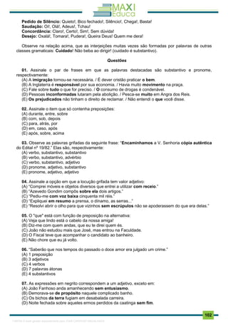 . 102
Pedido de Silêncio: Quieto!, Bico fechado!, Silêncio!, Chega!, Basta!
Saudação: Oi!, Olá!, Adeus!, Tchau!
Concordância: Claro!, Certo!, Sim!, Sem dúvida!
Desejo: Oxalá!, Tomara!, Pudera!, Queira Deus! Quem me dera!
Observe na relação acima, que as interjeições muitas vezes são formadas por palavras de outras
classes gramaticais: Cuidado! Não beba ao dirigir! (cuidado é substantivo).
Questões
01. Assinale o par de frases em que as palavras destacadas são substantivo e pronome,
respectivamente:
(A) A imigração tornou-se necessária. / É dever cristão praticar o bem.
(B) A Inglaterra é responsável por sua economia. / Havia muito movimento na praça.
(C) Fale sobre tudo o que for preciso. / O consumo de drogas é condenável.
(D) Pessoas inconformadas lutaram pela abolição. / Pesca-se muito em Angra dos Reis.
(E) Os prejudicados não tinham o direito de reclamar. / Não entendi o que você disse.
02. Assinale o item que só contenha preposições:
(A) durante, entre, sobre
(B) com, sob, depois
(C) para, atrás, por
(D) em, caso, após
(E) após, sobre, acima
03. Observe as palavras grifadas da seguinte frase: “Encaminhamos a V. Senhoria cópia autêntica
do Edital nº 19/82.” Elas são, respectivamente:
(A) verbo, substantivo, substantivo
(B) verbo, substantivo, advérbio
(C) verbo, substantivo, adjetivo
(D) pronome, adjetivo, substantivo
(E) pronome, adjetivo, adjetivo
04. Assinale a opção em que a locução grifada tem valor adjetivo:
(A) “Comprei móveis e objetos diversos que entrei a utilizar com receio.”
(B) “Azevedo Gondim compôs sobre ela dois artigos.”
(C) “Pediu-me com voz baixa cinquenta mil réis.”
(D) “Expliquei em resumo a prensa, o dínamo, as serras...”
(E) “Resolvi abrir o olho para que vizinhos sem escrúpulos não se apoderassem do que era delas.”
05. O "que" está com função de preposição na alternativa:
(A) Veja que lindo está o cabelo da nossa amiga!
(B) Diz-me com quem andas, que eu te direi quem és.
(C) João não estudou mais que José, mas entrou na Faculdade.
(D) O Fiscal teve que acompanhar o candidato ao banheiro.
(E) Não chore que eu já volto.
06. “Saberão que nos tempos do passado o doce amor era julgado um crime.”
(A) 1 preposição
(B) 3 adjetivos
(C) 4 verbos
(D) 7 palavras átonas
(E) 4 substantivos
07. As expressões em negrito correspondem a um adjetivo, exceto em:
(A) João Fanhoso anda amanhecendo sem entusiasmo.
(B) Demorava-se de propósito naquele complicado banho.
(C) Os bichos da terra fugiam em desabalada carreira.
(D) Noite fechada sobre aqueles ermos perdidos da caatinga sem fim.
1165766 E-book gerado especialmente para JOAB CARDOSO MAGALHAES
 