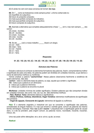 . 103
(E) E ainda me vem com essa conversa de homem da roça.
08. Em “__ como se tivéssemos vivido sempre juntos”, a forma verbal está no:
(A) imperfeito do subjuntivo;
(B) futuro do presente composto;
(C) mais-que-perfeito composto do indicativo;
(D) mais-que-perfeito composto do subjuntivo;
(E) futuro composto do subjuntivo.
09. Assinale a alternativa que completa adequadamente a frase: “___ em ti, mas nem sempre ___ dos
outros”.
(A) creias - duvides;
(B) crê - duvidas;
(C) creais - duvidas;
(D) creia - duvide;
(E) crê - duvides.
10. Se ele ____ (ver) o nosso trabalho _____ (fazer) um elogio.
(A) ver – fará;
(B) visse – fará;
(C) ver – fazerá;
(D) vir – fará;
(E) vir – faria.
Respostas
01. (E) / 02. (A) / 03. (C) / 04. (E) / 05. (D) / 06. (E) / 07. (B) / 08. (D) / 09. (E) / 10. (D)
Estrutura das Palavras
Estudar a estrutura é conhecer os elementos formadores das palavras. Assim, compreendemos melhor
o significado de cada uma delas. As palavras podem ser divididas em unidades menores, a que damos o
nome de elementos mórficos ou morfemas.
Vamos analisar a palavra "cachorrinhas". Nessa palavra observamos facilmente a existência de
quatro elementos. São eles:
cachorr - este é o elemento base da palavra, ou seja, aquele que contém o significado.
inh - indica que a palavra é um diminutivo
a - indica que a palavra é feminina
s - indica que a palavra se encontra no plural
Morfemas: unidades mínimas de caráter significativo. Existem palavras que não comportam divisão
em unidades menores, tais como: mar, sol, lua, etc. São elementos mórficos:
- Raiz, Radical, Tema: elementos básicos e significativos
- Afixos (Prefixos, Sufixos), Desinência, Vogal Temática: elementos modificadores da significação
dos primeiros
- Vogal de Ligação, Consoante de Ligação: elementos de ligação ou eufônicos.
Raiz: É o elemento originário e irredutível em que se concentra a significação das palavras,
consideradas do ângulo histórico. É a raiz que encerra o sentido geral, comum às palavras da mesma
família etimológica. Exemplo: Raiz noc [Latim nocere = prejudicar] tem a significação geral de causar
dano, e a ela se prendem, pela origem comum, as palavras nocivo, nocividade, inocente, inocentar,
inócuo, etc.
Uma raiz pode sofrer alterações: at-o; at-or; at-ivo; aç-ão; ac-ionar;
Radical:
1165766 E-book gerado especialmente para JOAB CARDOSO MAGALHAES
 