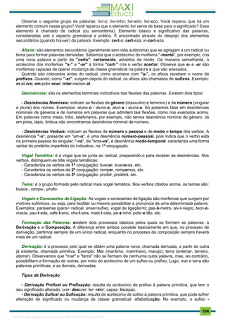 . 104
Observe o seguinte grupo de palavras: livr-o; livr-inho; livr-eiro; livr-eco. Você reparou que há um
elemento comum nesse grupo? Você reparou que o elemento livr serve de base para o significado? Esse
elemento é chamado de radical (ou semantema). Elemento básico e significativo das palavras,
consideradas sob o aspecto gramatical e prático. É encontrado através do despojo dos elementos
secundários (quando houver) da palavra. Exemplo: cert-o; cert-eza; in-cert-eza.
Afixos: são elementos secundários (geralmente sem vida autônoma) que se agregam a um radical ou
tema para formar palavras derivadas. Sabemos que o acréscimo do morfema "-mente", por exemplo, cria
uma nova palavra a partir de "certo": certamente, advérbio de modo. De maneira semelhante, o
acréscimo dos morfemas "a-" e "-ar" à forma "cert-" cria o verbo acertar. Observe que a- e -ar são
morfemas capazes de operar mudança de classe gramatical na palavra a que são anexados.
Quando são colocados antes do radical, como acontece com "a-", os afixos recebem o nome de
prefixos. Quando, como "-ar", surgem depois do radical, os afixos são chamados de sufixos. Exemplo:
in-at-ivo; em-pobr-ecer; inter-nacion-al.
Desinências: são os elementos terminais indicativos das flexões das palavras. Existem dois tipos:
- Desinências Nominais: indicam as flexões de gênero (masculino e feminino) e de número (singular
e plural) dos nomes. Exemplos: aluno-o / aluno-s; alun-a / aluna-s. Só podemos falar em desinências
nominais de gêneros e de números em palavras que admitem tais flexões, como nos exemplos acima.
Em palavras como mesa, tribo, telefonema, por exemplo, não temos desinência nominal de gênero. Já
em pires, lápis, ônibus não encontramos desinência nominal de número.
- Desinências Verbais: indicam as flexões de número e pessoa e de modo e tempo dos verbos. A
desinência "-o", presente em "am-o", é uma desinência número-pessoal, pois indica que o verbo está
na primeira pessoa do singular; "-va", de "ama-va", é desinência modo-temporal: caracteriza uma forma
verbal do pretérito imperfeito do indicativo, na 1ª conjugação.
Vogal Temática: é a vogal que se junta ao radical, preparando-o para receber as desinências. Nos
verbos, distinguem-se três vogais temáticas:
- Caracteriza os verbos da 1ª conjugação: buscar, buscavas, etc.
- Caracteriza os verbos da 2ª conjugação: romper, rompemos, etc.
- Caracteriza os verbos da 3ª conjugação: proibir, proibirá, etc.
Tema: é o grupo formado pelo radical mais vogal temática. Nos verbos citados acima, os temas são:
busca-, rompe-, proibi-
Vogais e Consoantes de Ligação: As vogais e consoantes de ligação são morfemas que surgem por
motivos eufônicos, ou seja, para facilitar ou mesmo possibilitar a pronúncia de uma determinada palavra.
Exemplos: parisiense (paris= radical, ense=sufixo, vogal de ligação=i); gas-ô-metro, alv-i-negro, tecn-o-
cracia, pau-l-ada, cafe-t-eira, cha-l-eira, inset-i-cida, pe-z-inho, pobr-e-tão, etc.
Formação das Palavras: existem dois processos básicos pelos quais se formam as palavras: a
Derivação e a Composição. A diferença entre ambos consiste basicamente em que, no processo de
derivação, partimos sempre de um único radical, enquanto no processo de composição sempre haverá
mais de um radical.
Derivação: é o processo pelo qual se obtém uma palavra nova, chamada derivada, a partir de outra
já existente, chamada primitiva. Exemplo: Mar (marítimo, marinheiro, marujo); terra (enterrar, terreiro,
aterrar). Observamos que "mar" e "terra" não se formam de nenhuma outra palavra, mas, ao contrário,
possibilitam a formação de outras, por meio do acréscimo de um sufixo ou prefixo. Logo, mar e terra são
palavras primitivas, e as demais, derivadas.
Tipos de Derivação
- Derivação Prefixal ou Prefixação: resulta do acréscimo de prefixo à palavra primitiva, que tem o
seu significado alterado: crer- descrer; ler- reler; capaz- incapaz.
- Derivação Sufixal ou Sufixação: resulta de acréscimo de sufixo à palavra primitiva, que pode sofrer
alteração de significado ou mudança de classe gramatical: alfabetização. No exemplo, o sufixo -
1165766 E-book gerado especialmente para JOAB CARDOSO MAGALHAES
 
