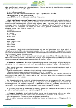 . 105
ção transforma em substantivo o verbo alfabetizar. Este, por sua vez, já é derivado do substantivo
alfabeto pelo acréscimo do sufixo -izar.
A derivação sufixal pode ser:
Nominal, formando substantivos e adjetivos: papel – papelaria; riso – risonho.
Verbal, formando verbos: atual - atualizar.
Adverbial, formando advérbios de modo: feliz – felizmente.
- Derivação Parassintética ou Parassíntese: Ocorre quando a palavra derivada resulta do acréscimo
simultâneo de prefixo e sufixo à palavra primitiva. Por meio da parassíntese formam-se nomes
(substantivos e adjetivos) e verbos. Considere o adjetivo "triste". Do radical "trist-" formamos o verbo
entristecer através da junção simultânea do prefixo "en-" e do sufixo "-ecer". A presença de apenas um
desses afixos não é suficiente para formar uma nova palavra, pois em nossa língua não existem as
palavras "entriste", nem "tristecer". Exemplos:
emudecer
mudo – palavra inicial
e – prefixo
mud – radical
ecer – sufixo
desalmado
alma – palavra inicial
des – prefixo
alm – radical
ado – sufixo
Não devemos confundir derivação parassintética, em que o acréscimo de sufixo e de prefixo é
obrigatoriamente simultâneo, com casos como os das palavras desvalorização e desigualdade. Nessas
palavras, os afixos são acoplados em sequência: desvalorização provém de desvalorizar, que provém de
valorizar, que por sua vez provém de valor.
É impossível fazer o mesmo com palavras formadas por parassíntese: não se pode dizer que
expropriar provém de "propriar" ou de "expróprio", pois tais palavras não existem. Logo, expropriar provém
diretamente de próprio, pelo acréscimo concomitante de prefixo e sufixo.
- Derivação Regressiva: ocorre derivação regressiva quando uma palavra é formada não por
acréscimo, mas por redução: comprar (verbo) - compra (substantivo); beijar (verbo) - beijo (substantivo).
Para descobrirmos se um substantivo deriva de um verbo ou se ocorre o contrário, podemos seguir a
seguinte orientação:
- Se o substantivo denota ação, será palavra derivada, e o verbo palavra primitiva.
- Se o nome denota algum objeto ou substância, verifica-se o contrário.
Vamos observar os exemplos acima: compra e beijo indicam ações, logo, são palavras derivadas. O
mesmo não ocorre, porém, com a palavra âncora, que é um objeto. Neste caso, um substantivo primitivo
que dá origem ao verbo ancorar.
Por derivação regressiva, formam-se basicamente substantivos a partir de verbos. Por isso, recebem
o nome de substantivos deverbais. Note que na linguagem popular, são frequentes os exemplos de
palavras formadas por derivação regressiva. o portuga (de português); o boteco (de botequim); o
comuna (de comunista); agito (de agitar); amasso (de amassar); chego (de chegar)
O processo normal é criar um verbo a partir de um substantivo. Na derivação regressiva, a língua
procede em sentido inverso: forma o substantivo a partir do verbo.
- Derivação Imprópria: A derivação imprópria ocorre quando determinada palavra, sem sofrer
qualquer acréscimo ou supressão em sua forma, muda de classe gramatical. Neste processo:
Os adjetivos passam a substantivos: Os bons serão contemplados.
Os particípios passam a substantivos ou adjetivos: Aquele garoto alcançou um feito passando no
concurso.
1165766 E-book gerado especialmente para JOAB CARDOSO MAGALHAES
 