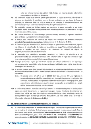 EDITAL N° 02/2015
INSTITUTO BRASILEIRO DE GEOGRAFIA E ESTATÍSTICA | CONCURSO PÚBLICO 12
optar por esta na hipótese do subitem 7.5.1, fará jus aos mesmos direitos e benefícios
assegurados ao servidor com deficiência.
7.6 Os candidatos negros que tenham optado por concorrer às vagas reservadas participarão do
concurso em igualdade de condições com os demais candidatos, no que tange às fases do
concurso, ao horário de início, ao local de aplicação, ao conteúdo, à correção das provas, aos
critérios de aprovação e a todas as demais normas de regência do concurso.
7.7 Os candidatos negros que tenham optado por concorrer às vagas reservadas e que sejam
aprovados dentro do número de vagas oferecido à ampla concorrência não preencherão as vagas
reservadas a candidatos negros.
7.8 Em caso de desistência de candidato negro aprovado em vaga reservada, a vaga será preenchida
pelo candidato negro posteriormente classificado.
7.9 A relação dos candidatos na condição de negros será divulgada no endereço eletrônico
www.fgv.br/fgvprojetos/concursos/ibge, na data provável de 01 de março de 2016.
7.10 O candidato que, no ato da inscrição, declarar-se negro, se aprovado no Concurso Público, figurará
na listagem de classificação de todos os candidatos ao cargo/UF/município/subdivisão de
município e também em lista específica de candidatos na condição de negros ao
cargo/UF/município/subdivisão de município.
7.11 A nomeação dos candidatos aprovados respeitará os critérios de alternância e de
proporcionalidade, que consideram a relação entre o número total de vagas e o número de vagas
reservadas a candidatos com deficiência e a candidatos negros.
7.12 As vagas reservadas a negros que não forem providas por falta de candidatos ou por reprovação
no concurso serão preenchidas pelos demais candidatos habilitados, com estrita observância à
ordem geral de classificação.
7.13 O servidor ingresso pelas cotas assinará uma declaração na ocasião de sua convocação ao Instituto
Brasileiro de Geografia e Estatística para a apresentação dos documentos citados no subitem 3.10
deste Edital.
7.13.1 De acordo com o art. 2º da Lei nº 12.990, de 9 de junho de 2014, na hipótese de
constatação de declaração falsa, o candidato será eliminado do concurso e, se houver sido
nomeado, ficará sujeito à anulação da sua admissão ao serviço ou emprego público, após
procedimento administrativo em que lhe sejam assegurados o contraditório e a ampla
defesa, sem prejuízo de outras sanções cabíveis.
7.14 O candidato que tenha realizado sua inscrição e tenha se autodeclarado preto ou pardo poderá
optar por desistir de concorrer às vagas reservadas para negros. Para tanto, deverá entrar em
contato com a FGV por meio do e-mail concursoibge@fgv.br ou, ainda, mediante o envio de
correspondência para o endereço constante do subitem 6.1.3 deste Edital, para a correção da
informação, até a data de 01 de março de 2016.
8. DO ATENDIMENTO AOS CANDIDATOS COM NECESSIDADES ESPECIAIS
8.1 O candidato que necessitar de atendimento especial para a realização das provas deverá indicar,
no formulário de solicitação de inscrição, os recursos especiais necessários para cada fase do
Concurso e, ainda, enviar correspondência até o dia 29 de janeiro de 2016, impreterivelmente, via
SEDEX ou Carta Registrada, para a FGV– Caixa Postal nº 205 – Muriaé/MG – CEP: 36880-970, com
os seguintes dizeres: CONCURSO INSTITUTO BRASILEIRO DE GEOGRAFIA E ESTATÍSTICA (Técnico
 