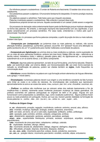 . 106
Os infinitivos passam a substantivos: O andar de Roberta era fascinante; O badalar dos sinos soou na
cidadezinha.
Os substantivos passam a adjetivos: O funcionário fantasma foi despedido; O menino prodígio resolveu
o problema.
Os adjetivos passam a advérbios: Falei baixo para que ninguém escutasse.
Palavras invariáveis passam a substantivos: Não entendo o porquê disso tudo.
Substantivos próprios tornam-se comuns: Aquele coordenador é um caxias! (chefe severo e exigente)
Os processos de derivação vistos anteriormente fazem parte da Morfologia porque implicam alterações
na forma das palavras. No entanto, a derivação imprópria lida basicamente com seu significado, o que
acaba caracterizando um processo semântico. Por essa razão, entendemos o motivo pelo qual é
denominada "imprópria".
Composição: é o processo que forma palavras compostas, a partir da junção de dois ou mais radicais.
Existem dois tipos:
- Composição por Justaposição: ao juntarmos duas ou mais palavras ou radicais, não ocorre
alteração fonética: passatempo, quinta-feira, girassol, couve-flor. Em "girassol" houve uma alteração na
grafia (acréscimo de um "s") justamente para manter inalterada a sonoridade da palavra.
- Composição por Aglutinação: ao unirmos dois ou mais vocábulos ou radicais, ocorre supressão de
um ou mais de seus elementos fonéticos: embora (em boa hora); fidalgo (filho de algo - referindo-se a
família nobre); hidrelétrico (hidro + elétrico); planalto (plano alto). Ao aglutinarem-se, os componentes
subordinam-se a um só acento tônico, o do último componente.
- Redução: algumas palavras apresentam, ao lado de sua forma plena, uma forma reduzida. Observe:
auto - por automóvel; cine - por cinema; micro - por microcomputador; Zé - por José. Como exemplo de
redução ou simplificação de palavras, podem ser citadas também as siglas, muito frequentes na
comunicação atual.
- Hibridismo: ocorre hibridismo na palavra em cuja formação entram elementos de línguas diferentes:
auto (grego) + móvel (latim).
- Onomatopeia: numerosas palavras devem sua origem a uma tendência constante da fala humana
para imitar as vozes e os ruídos da natureza. As onomatopeias são vocábulos que reproduzem
aproximadamente os sons e as vozes dos seres: miau, zunzum, piar, tinir, urrar, chocalhar, cocoricar, etc.
- Prefixos: os prefixos são morfemas que se colocam antes dos radicais basicamente a fim de
modificar-lhes o sentido; raramente esses morfemas produzem mudança de classe gramatical. Os
prefixos ocorrentes em palavras portuguesas se originam do latim e do grego, línguas em que
funcionavam como preposições ou advérbios, logo, como vocábulos autônomos. Alguns prefixos foram
pouco ou nada produtivos em português. Outros, por sua vez, tiveram grande vitalidade na formação de
novas palavras: a- , contra- , des- , em- (ou en-) , es- , entre- re- , sub- , super- , anti-.
Prefixos de Origem Grega
a-, an-: afastamento, privação, negação, insuficiência, carência: anônimo, amoral, ateu, afônico.
ana-: inversão, mudança, repetição: analogia, análise, anagrama, anacrônico.
anfi-: em redor, em torno, de um e outro lado, duplicidade: anfiteatro, anfíbio, anfibologia.
anti-: oposição, ação contrária: antídoto, antipatia, antagonista, antítese.
apo-: afastamento, separação: apoteose, apóstolo, apocalipse, apologia.
arqui-, arce-: superioridade hierárquica, primazia, excesso: arquiduque, arquétipo, arcebispo,
arquimilionário.
cata-: movimento de cima para baixo: cataplasma, catálogo, catarata.
di-: duplicidade: dissílabo, ditongo, dilema.
dia-: movimento através de, afastamento: diálogo, diagonal, diafragma, diagrama.
dis-: dificuldade, privação: dispneia, disenteria, dispepsia, disfasia.
ec-, ex-, exo-, ecto-: movimento para fora: eclipse, êxodo, ectoderma, exorcismo.
en-, em-, e-: posição interior, movimento para dentro: encéfalo, embrião, elipse, entusiasmo.
1165766 E-book gerado especialmente para JOAB CARDOSO MAGALHAES
 