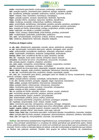 . 107
endo-: movimento para dentro: endovenoso, endocarpo, endosmose.
epi-: posição superior, movimento para: epiderme, epílogo, epidemia, epitáfio.
eu-: excelência, perfeição, bondade: eufemismo, euforia, eucaristia, eufonia.
hemi-: metade, meio: hemisfério, hemistíquio, hemiplégico.
hiper-: posição superior, excesso: hipertensão, hipérbole, hipertrofia.
hipo-: posição inferior, escassez: hipocrisia, hipótese, hipodérmico.
meta-: mudança, sucessão: metamorfose, metáfora, metacarpo.
para-: proximidade, semelhança, intensidade: paralelo, parasita, paradoxo, paradigma.
peri-: movimento ou posição em torno de: periferia, peripécia, período, periscópio.
pro-: posição em frente, anterioridade: prólogo, prognóstico, profeta, programa.
pros-: adjunção, em adição a: prosélito, prosódia.
proto-: início, começo, anterioridade: proto-história, protótipo, protomártir.
poli-: multiplicidade: polissílabo, polissíndeto, politeísmo.
sin-, sim-: simultaneidade, companhia: síntese, sinfonia, simpatia, sinopse.
tele-: distância, afastamento: televisão, telepatia, telégrafo.
Prefixos de Origem Latina
a-, ab-, abs-: afastamento, separação: aversão, abuso, abstinência, abstração.
a-, ad-: aproximação, movimento para junto: adjunto, advogado, advir, aposto.
ante-: anterioridade, procedência: antebraço, antessala, anteontem, antever.
ambi-: duplicidade: ambidestro, ambiente, ambiguidade, ambivalente.
ben(e)-, bem-: bem, excelência de fato ou ação: benefício, bendito.
bis-, bi-: repetição, duas vezes: bisneto, bimestral, bisavô, biscoito.
circu(m)-: movimento em torno: circunferência, circunscrito, circulação.
cis-: posição aquém: cisalpino, cisplatino, cisandino.
co-, con-, com-: companhia, concomitância: colégio, cooperativa, condutor.
contra-: oposição: contrapeso, contrapor, contradizer.
de-: movimento de cima para baixo, separação, negação: decapitar, decair, depor.
de(s)-, di(s)-: negação, ação contrária, separação: desventura, discórdia, discussão.
e-, es-, ex-: movimento para fora: excêntrico, evasão, exportação, expelir.
en-, em-, in-: movimento para dentro, passagem para um estado ou forma, revestimento: imergir,
enterrar, embeber, injetar, importar.
extra-: posição exterior, excesso: extradição, extraordinário, extraviar.
i-, in-, im-: sentido contrário, privação, negação: ilegal, impossível, improdutivo.
inter-, entre-: posição intermediária: internacional, interplanetário.
intra-: posição interior: intramuscular, intravenoso, intraverbal.
intro-: movimento para dentro: introduzir, introvertido, introspectivo.
justa-: posição ao lado: justapor, justalinear.
ob-, o-: posição em frente, oposição: obstruir, ofuscar, ocupar, obstáculo.
per-: movimento através: percorrer, perplexo, perfurar, perverter.
pos-: posterioridade: pospor, posterior, pós-graduado.
pre-: anterioridade: prefácio, prever, prefixo, preliminar.
pro-: movimento para frente: progresso, promover, prosseguir, projeção.
re-: repetição, reciprocidade: rever, reduzir, rebater, reatar.
retro-: movimento para trás: retrospectiva, retrocesso, retroagir, retrógrado.
so-, sob-, sub-, su-: movimento de baixo para cima, inferioridade: soterrar, sobpor, subestimar.
super-, supra-, sobre-: posição superior, excesso: supercílio, supérfluo.
soto-, sota-: posição inferior: soto-mestre, sota-voga, soto-pôr.
trans-, tras-, tres-, tra-: movimento para além, movimento através: transatlântico, tresnoitar, tradição.
ultra-: posição além do limite, excesso: ultrapassar, ultrarromantismo, ultrassom, ultraleve, ultravioleta.
vice-, vis-: em lugar de: vice-presidente, visconde, vice-almirante.
Sufixos: são elementos (isoladamente insignificativos) que, acrescentados a um radical, formam nova
palavra. Sua principal característica é a mudança de classe gramatical que geralmente opera. Dessa
forma, podemos utilizar o significado de um verbo num contexto em que se deve usar um substantivo, por
exemplo. Como o sufixo é colocado depois do radical, a ele são incorporadas as desinências que indicam
as flexões das palavras variáveis. Existem dois grupos de sufixos formadores de substantivos
1165766 E-book gerado especialmente para JOAB CARDOSO MAGALHAES
 
