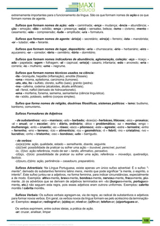 . 108
extremamente importantes para o funcionamento da língua. São os que formam nomes de ação e os que
formam nomes de agente.
Sufixos que formam nomes de ação: -ada – caminhada; -ança – mudança; -ância – abundância; -
ção – emoção; -dão – solidão; -ença – presença; -ez(a) – sensatez, beleza; -ismo – civismo; -mento –
casamento; -são – compreensão; -tude – amplitude; -ura – formatura.
Sufixos que formam nomes de agente: -ário(a) – secretário; -eiro(a) – ferreiro; -ista – manobrista;
-or – lutador; -nte – feirante.
Sufixos que formam nomes de lugar, depositório: -aria – churrascaria; -ário – herbanário; -eiro –
açucareiro; -or – corredor; -tério – cemitério; -tório – dormitório.
Sufixos que formam nomes indicadores de abundância, aglomeração, coleção: -aço – ricaço; -
ada – papelada; -agem – folhagem; -al – capinzal; -ario(a) - casario, infantaria; -edo – arvoredo; -eria –
correria; -io – mulherio; -ume – negrume.
Sufixos que formam nomes técnicos usados na ciência:
-ite - bronquite, hepatite (inflamação), amotite (fósseis).
-oma - mioma, epitelioma, carcinoma (tumores).
-ato, eto, ito - sulfato, cloreto, sulfito (sais), granito (pedra).
-ina - cafeína, codeína (alcaloides, álcalis artificiais).
-ol - fenol, naftol (derivado de hidrocarboneto).
-ema - morfema, fonema, semema, semantema (ciência linguística).
-io - sódio, potássio, selênio (corpos simples).
Sufixo que forma nomes de religião, doutrinas filosóficas, sistemas políticos: - ismo: budismo,
kantismo, comunismo.
Sufixos Formadores de Adjetivos
- de substantivos: -aco – maníaco; -ado – barbado; -áceo(a) - herbáceo, liláceas; -aico – prosaico;
-al – anual; -ar – escolar; -ário - diário, ordinário; -ático – problemático; -az – mordaz; -engo –
mulherengo; -ento – cruento; -eo – róseo; -esco – pitoresco; -este – agreste; -estre – terrestre; -enho
– ferrenho; -eno – terreno; -ício – alimentício; -ico – geométrico; -il – febril; -ino – cristalino; -ivo –
lucrativo; -onho – tristonho; -oso – bondoso; -udo – barrigudo.
- de verbos:
-(a)(e)(i)nte: ação, qualidade, estado – semelhante, doente, seguinte.
-(á)(í)vel: possibilidade de praticar ou sofrer uma ação – louvável, perecível, punível.
-io, -(t)ivo: ação referência, modo de ser – tardio, afirmativo, pensativo.
-(d)iço, -(t)ício: possibilidade de praticar ou sofrer uma ação, referência – movediço, quebradiço,
factício.
-(d)ouro,-(t)ório: ação, pertinência – casadouro, preparatório.
Sufixos Adverbiais: Na Língua Portuguesa, existe apenas um único sufixo adverbial: É o sufixo "-
mente", derivado do substantivo feminino latino mens, mentis que pode significar "a mente, o espírito, o
intento". Este sufixo juntou-se a adjetivos, na forma feminina, para indicar circunstâncias, especialmente
a de modo. Exemplos: altiva-mente, brava-mente, bondosa-mente, nervosa-mente, fraca-mente, pia-
mente. Já os advérbios que se derivam de adjetivos terminados em –ês (burgues-mente, portugues-
mente, etc.) não seguem esta regra, pois esses adjetivos eram outrora uniformes. Exemplos: cabrito
montês / cabrita montês.
Sufixos Verbais: Os sufixos verbais agregam-se, via de regra, ao radical de substantivos e adjetivos
para formar novos verbos. Em geral, os verbos novos da língua formam-se pelo acréscimo da terminação-
ar. Exemplos: esqui-ar; radiograf-ar; (a)doç-ar; nivel-ar; (a)fin-ar; telefon-ar; (a)portugues-ar.
Os verbos exprimem, entre outras ideias, a prática de ação.
-ar: cruzar, analisar, limpar
1165766 E-book gerado especialmente para JOAB CARDOSO MAGALHAES
 
