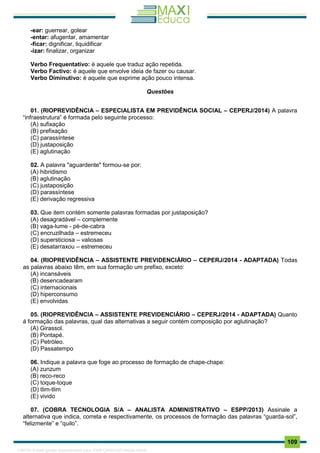 . 109
-ear: guerrear, golear
-entar: afugentar, amamentar
-ficar: dignificar, liquidificar
-izar: finalizar, organizar
Verbo Frequentativo: é aquele que traduz ação repetida.
Verbo Factivo: é aquele que envolve ideia de fazer ou causar.
Verbo Diminutivo: é aquele que exprime ação pouco intensa.
Questões
01. (RIOPREVIDÊNCIA – ESPECIALISTA EM PREVIDÊNCIA SOCIAL – CEPERJ/2014) A palavra
“infraestrutura” é formada pelo seguinte processo:
(A) sufixação
(B) prefixação
(C) parassíntese
(D) justaposição
(E) aglutinação
02. A palavra "aguardente" formou-se por:
(A) hibridismo
(B) aglutinação
(C) justaposição
(D) parassíntese
(E) derivação regressiva
03. Que item contém somente palavras formadas por justaposição?
(A) desagradável – complemente
(B) vaga-lume - pé-de-cabra
(C) encruzilhada – estremeceu
(D) supersticiosa – valiosas
(E) desatarraxou – estremeceu
04. (RIOPREVIDÊNCIA – ASSISTENTE PREVIDENCIÁRIO – CEPERJ/2014 - ADAPTADA) Todas
as palavras abaixo têm, em sua formação um prefixo, exceto:
(A) incansáveis
(B) desencadearam
(C) internacionais
(D) hiperconsumo
(E) envolvidas
05. (RIOPREVIDÊNCIA – ASSISTENTE PREVIDENCIÁRIO – CEPERJ/2014 - ADAPTADA) Quanto
à formação das palavras, qual das alternativas a seguir contém composição por aglutinação?
(A) Girassol.
(B) Pontapé.
(C) Petróleo.
(D) Passatempo
06. Indique a palavra que foge ao processo de formação de chape-chape:
(A) zunzum
(B) reco-reco
(C) toque-toque
(D) tlim-tlim
(E) vivido
07. (COBRA TECNOLOGIA S/A – ANALISTA ADMINISTRATIVO – ESPP/2013) Assinale a
alternativa que indica, correta e respectivamente, os processos de formação das palavras “guarda-sol”,
“felizmente” e “quilo”.
1165766 E-book gerado especialmente para JOAB CARDOSO MAGALHAES
 