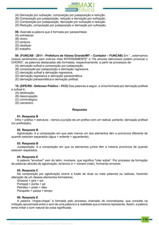 . 110
(A) Derivação por sufixação, composição por justaposição e redução.
(B) Composição por justaposição, redução e derivação por sufixação.
(C) Composição por justaposição, derivação por sufixação e redução.
(D) Redução, composição por justaposição e derivação por sufixação.
08. Assinale a palavra que é formada por parassíntese:
(A) entristecer
(B) choro
(C) embora
(D) desfazer
(E) trabalho
09. (FUNCAB - 2011 - Prefeitura de Várzea Grande/MT – Contador – FUNCAB) Em “...externamos
nossos sentimentos para vivê-los mais INTENSAMENTE” e “Os amores silenciosos podem provocar o
CHORO”, as palavras destacadas são formadas, respectivamente, a partir de processos de:
(A) derivação sufixal e composição por justaposição.
(B) composição por justaposição e derivação regressiva.
(C) derivação sufixal e derivação regressiva.
(D) derivação regressiva e derivação parassintética.
(E) derivação parassintética e derivação prefixal.
10. (DPE/RS - Defensor Público – FCC) Das palavras a seguir, a única formada por derivação prefixal
e sufixal é:
(A) destinação.
(B) desocupação.
(C) criminológico.
(D) carcereiro.
Respostas
01. Resposta B
Infra = prefixo + estrutura – temos a junção de um prefixo com um radical, portanto: derivação prefixal
(ou prefixação).
02. Resposta B
Aglutinação: é a composição em que pelo menos um dos elementos têm a pronúncia diferente de
quando estavam separados (água + ardente = aguardente).
03. Resposta B
Justaposição: é a composição em que os elementos juntos têm a mesma pronúncia de quando
estavam separados.
04. Resposta E
A palavra "envolver" vem do latim, involvere, que significa "rolar sobre". Por processo de formação
de palavras através de aglutinação, teríamos in + volvere (rolar), formando envolver.
05. Resposta C
Na composição por aglutinação ocorre a fusão de duas ou mais palavras ou radicais, havendo
alteração de um desses elementos formadores.
Girassol = gira + sol
Pontapé = ponta + pé
Petróleo = preto + óleo
Parapeito = passa + tempo
06. Resposta E
A palavra “chape-chape” é formada pelo processo chamado de onomatopeia, que consiste na
imitação aproximada entre o som de uma palavra e a realidade que a mesma representa. Assim, a palavra
tenta imitar o som natural da coisa significada.
1165766 E-book gerado especialmente para JOAB CARDOSO MAGALHAES
 