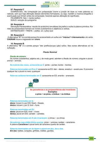. 111
07. Resposta C
GUARDA-SOL: Na composição por justaposição ocorre a junção de duas ou mais palavras ou
radicais, sem que haja alteração desses elementos formadores, ou seja, mantêm a mesma ortografia e
acentuação que tinham antes da composição, havendo apenas alteração do significado.
FELIZMENTE: feliz + mente (sufixo)
QUILO: redução de quilograma
08. Resposta A
Derivação Parassintética: resulta do acréscimo simultâneo de prefixo e sufixo à palavra primitiva. Por
meio da parassíntese formam-se nomes (substantivos e adjetivos) e verbos.
ENTRISTECER = TRISTE – prefixo -en; sufixo ecer
09. Resposta C
A alternativa “C” é a correta porque foi acrescentado um sufixo em “intensa”= intensamente e do verbo
CHORAR houve a regressão em choro.
10. Resposta B
A alternativa “B” é a correta porque “des (prefixo)ocupa (ção) sufixo. Nas outras alternativas só há
sufixação.
Flexão Nominal
Flexão de número
Os nomes (substantivo, adjetivo etc.), de modo geral, admitem a flexão de número: singular e plural:
animal – animais.
Na maioria das vezes, acrescenta-se S: ponte – pontes; bonito – bonitos.
Palavras terminadas em R ou Z: acrescenta-se ES: éter – éteres; avestruz – avestruzes. O pronome
qualquer faz o plural no meio: quaisquer
Palavras oxítonas terminadas em S: acrescenta-se ES: ananás – ananases.
Palavras terminadas em IL:
átono: trocam IL por EIS: fóssil – fósseis.
tônico: trocam L por S: funil – funis.
Palavras terminadas em EL:
átono: plural em EIS: nível – níveis.
tônico: plural em ÉIS: carretel – carretéis.
Palavras terminadas em X são invariáveis: o clímax − os clímax.
Há palavras cuja sílaba tônica avança: júnior − juniores; caráter – caracteres.
A palavra Caracteres é plural tanto de caractere quanto de caráter.
Palavras terminadas em ão fazem o plural em ãos, ães e ões.
Em ões: balões, corações, grilhões, melões, gaviões.
As paroxítonas e as proparoxítonas são invariáveis
Exemplos:
o pires − os pires, o ônibus − os ônibus
1165766 E-book gerado especialmente para JOAB CARDOSO MAGALHAES
 