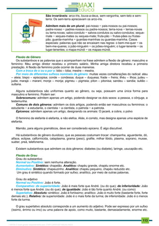 . 113
São invariáveis: arco-íris, louva-a-deus, sem-vergonha, sem-teto e sem-
terra: Os sem-terra apreciavam os arco-íris.
Admitem mais de um plural: pai-nosso − pais-nossos ou pai-nossos;
padre-nosso − padres-nossos ou padre-nossos; terra-nova − terras-novas
ou terra-novas; salvo-conduto − salvos-condutos ou salvo-condutos; xeque-
mate − xeques-mates ou xeques-mate; fruta-pão − frutas-pães ou frutas-
pão; guarda-marinha − guardas-marinhas ou guardas-marinha. Casos
especiais: palavras que não se encaixam nas regras: o bem-me-quer − os
bem-me-queres; o joão-ninguém − os joões-ninguém; o lugar-tenente − os
lugar-tenentes; o mapa-múndi − os mapas-múndi.
Flexão de Gênero
Os substantivos e as palavras que o acompanham na frase admitem a flexão de gênero: masculino e
feminino: Meu amigo diretor recebeu o primeiro salário. Minha amiga diretora recebeu a primeira
prestação. A flexão de feminino pode ocorrer de duas maneiras.
Com a troca de o ou e por a: lobo – loba; mestre – mestra.
Por meio de diferentes sufixos nominais de gênero: muitas vezes comalterações do radical: ateu
– ateia; bispo – episcopisa; conde – condessa; duque – duquesa; frade – freira; ilhéu – ilhoa; judeu –
judia; marajá – marani; monje – monja; pigmeu – pigmeia; píton – pitonisa; sandeu – sandia; sultão –
sultana.
Alguns substantivos são uniformes quanto ao gênero, ou seja, possuem uma única forma para
masculino e feminino. Podem ser:
Sobrecomuns: admitem apenas um artigo, podendo designar os dois sexos: a pessoa, o cônjuge, a
testemunha.
Comuns de dois gêneros: admitem os dois artigos, podendo então ser masculinos ou femininos: o
estudante − a estudante, o cientista − a cientista, o patriota − a patriota.
Epicenos: admitem apenas um artigo, designando os animais: O jacaré, a cobra, o polvo
O feminino de elefante é elefanta, e não elefoa. Aliás, é correto, mas designa apenas uma espécie de
elefanta.
Mamão, para alguns gramáticos, deve ser considerado epiceno. É algo discutível.
Há substantivos de gênero duvidoso, que as pessoas costumam trocar: champanha, aguardente, dó,
alface, eclipse, calformicida, cataplasma, grama (peso), grafite, milhar libido, plasma, soprano, musse,
suéter, preá, telefonema.
Existem substantivos que admitem os dois gêneros: diabetes (ou diabete), laringe, usucapião etc.
Flexão de Grau
Grau do substantivo
Normal ou Positivo: sem nenhuma alteração.
Aumentativo: Sintético: chapelão. Analítico: chapéu grande, chapéu enorme etc.
Diminutivo: Sintético: chapeuzinho. Analítico: chapéu pequeno, chapéu reduzido etc.
Um grau é sintético quando formado por sufixo; analítico, por meio de outras palavras.
Grau do adjetivo
Normal ou Positivo: João é forte.
Comparativo: de superioridade: João é mais forte que André. (ou do que); de inferioridade: João
é menos forte que André. (ou do que); de igualdade: João é tão forte quanto André. (ou como)
Superlativo: Absoluto: sintético: João é fortíssimo; analítico: João é muito forte (bastante forte, forte
demais etc.); Relativo: de superioridade: João é o mais forte da turma; de inferioridade: João é o menos
forte da turma.
O grau superlativo absoluto corresponde a um aumento do adjetivo. Pode ser expresso por um sufixo
(íssimo, érrimo ou imo) ou uma palavra de apoio, como muito, bastante, demasiadamente, enorme etc.
1165766 E-book gerado especialmente para JOAB CARDOSO MAGALHAES
 