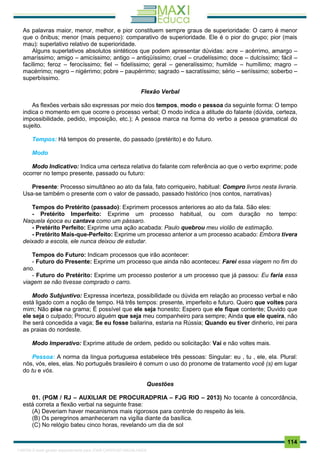 . 114
As palavras maior, menor, melhor, e pior constituem sempre graus de superioridade: O carro é menor
que o ônibus; menor (mais pequeno): comparativo de superioridade. Ele é o pior do grupo; pior (mais
mau): superlativo relativo de superioridade.
Alguns superlativos absolutos sintéticos que podem apresentar dúvidas: acre – acérrimo, amargo –
amaríssimo; amigo – amicíssimo; antigo – antiqüíssimo; cruel – crudelíssimo; doce – dulcíssimo; fácil –
facílimo; feroz – ferocíssimo; fiel – fidelíssimo; geral – generalíssimo; humilde – humílimo; magro –
macérrimo; negro – nigérrimo; pobre – paupérrimo; sagrado – sacratíssimo; sério – seriíssimo; soberbo –
superbíssimo.
Flexão Verbal
As flexões verbais são expressas por meio dos tempos, modo e pessoa da seguinte forma: O tempo
indica o momento em que ocorre o processo verbal; O modo indica a atitude do falante (dúvida, certeza,
impossibilidade, pedido, imposição, etc.); A pessoa marca na forma do verbo a pessoa gramatical do
sujeito.
Tempos: Há tempos do presente, do passado (pretérito) e do futuro.
Modo
Modo Indicativo: Indica uma certeza relativa do falante com referência ao que o verbo exprime; pode
ocorrer no tempo presente, passado ou futuro:
Presente: Processo simultâneo ao ato da fala, fato corriqueiro, habitual: Compro livros nesta livraria.
Usa-se também o presente com o valor de passado, passado histórico (nos contos, narrativas)
Tempos do Pretérito (passado): Exprimem processos anteriores ao ato da fala. São eles:
- Pretérito Imperfeito: Exprime um processo habitual, ou com duração no tempo:
Naquela época eu cantava como um pássaro.
- Pretérito Perfeito: Exprime uma ação acabada: Paulo quebrou meu violão de estimação.
- Pretérito Mais-que-Perfeito: Exprime um processo anterior a um processo acabado: Embora tivera
deixado a escola, ele nunca deixou de estudar.
Tempos do Futuro: Indicam processos que irão acontecer:
- Futuro do Presente: Exprime um processo que ainda não aconteceu: Farei essa viagem no fim do
ano.
- Futuro do Pretérito: Exprime um processo posterior a um processo que já passou: Eu faria essa
viagem se não tivesse comprado o carro.
Modo Subjuntivo: Expressa incerteza, possibilidade ou dúvida em relação ao processo verbal e não
está ligado com a noção de tempo. Há três tempos: presente, imperfeito e futuro. Quero que voltes para
mim; Não pise na grama; É possível que ele seja honesto; Espero que ele fique contente; Duvido que
ele seja o culpado; Procuro alguém que seja meu companheiro para sempre; Ainda que ele queira, não
lhe será concedida a vaga; Se eu fosse bailarina, estaria na Rússia; Quando eu tiver dinherio, irei para
as praias do nordeste.
Modo Imperativo: Exprime atitude de ordem, pedido ou solicitação: Vai e não voltes mais.
Pessoa: A norma da língua portuguesa estabelece três pessoas: Singular: eu , tu , ele, ela. Plural:
nós, vós, eles, elas. No português brasileiro é comum o uso do pronome de tratamento você (s) em lugar
do tu e vós.
Questões
01. (PGM / RJ – AUXILIAR DE PROCURADPRIA – FJG RIO – 2013) No tocante à concordância,
está correta a flexão verbal na seguinte frase:
(A) Deveriam haver mecanismos mais rigorosos para controle do respeito às leis.
(B) Os peregrinos amanheceram na vigília diante da basílica.
(C) No relógio bateu cinco horas, revelando um dia de sol
1165766 E-book gerado especialmente para JOAB CARDOSO MAGALHAES
 