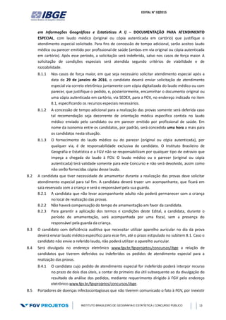 EDITAL N° 02/2015
INSTITUTO BRASILEIRO DE GEOGRAFIA E ESTATÍSTICA | CONCURSO PÚBLICO 13
em Informações Geográficas e Estatísticas A I) – DOCUMENTAÇÃO PARA ATENDIMENTO
ESPECIAL, com laudo médico (original ou cópia autenticada em cartório) que justifique o
atendimento especial solicitado. Para fins de concessão de tempo adicional, serão aceitos laudo
médico ou parecer emitido por profissional de saúde (ambos em via original ou cópia autenticada
em cartório). Após esse período, a solicitação será indeferida, salvo nos casos de força maior. A
solicitação de condições especiais será atendida segundo critérios de viabilidade e de
razoabilidade.
8.1.1 Nos casos de força maior, em que seja necessário solicitar atendimento especial após a
data de 29 de janeiro de 2016, o candidato deverá enviar solicitação de atendimento
especial via correio eletrônico juntamente com cópia digitalizada do laudo médico ou com
parecer, que justifique o pedido, e, posteriormente, encaminhar o documento original ou
uma cópia autenticada em cartório, via SEDEX, para a FGV, no endereço indicado no item
8.1, especificando os recursos especiais necessários.
8.1.2 A concessão de tempo adicional para a realização das provas somente será deferida caso
tal recomendação seja decorrente de orientação médica específica contida no laudo
médico enviado pelo candidato ou em parecer emitido por profissional de saúde. Em
nome da isonomia entre os candidatos, por padrão, será concedida uma hora a mais para
os candidatos nesta situação.
8.1.3 O fornecimento do laudo médico ou do parecer (original ou cópia autenticada), por
qualquer via, é de responsabilidade exclusiva do candidato. O Instituto Brasileiro de
Geografia e Estatística e a FGV não se responsabilizam por qualquer tipo de extravio que
impeça a chegada do laudo à FGV. O laudo médico ou o parecer (original ou cópia
autenticada) terá validade somente para este Concurso e não será devolvido, assim como
não serão fornecidas cópias desse laudo.
8.2 A candidata que tiver necessidade de amamentar durante a realização das provas deve solicitar
atendimento especial para tal fim. A candidata deverá trazer um acompanhante, que ficará em
sala reservada com a criança e será o responsável pela sua guarda.
8.2.1 A candidata que não levar acompanhante adulto não poderá permanecer com a criança
no local de realização das provas.
8.2.2 Não haverá compensação do tempo de amamentação em favor da candidata.
8.2.3 Para garantir a aplicação dos termos e condições deste Edital, a candidata, durante o
período de amamentação, será acompanhada por uma fiscal, sem a presença do
responsável pela guarda da criança.
8.3 O candidato com deficiência auditiva que necessitar utilizar aparelho auricular no dia da prova
deverá enviar laudo médico específico para esse fim, até o prazo estipulado no subitem 8.1. Caso o
candidato não envie o referido laudo, não poderá utilizar o aparelho auricular.
8.4 Será divulgada no endereço eletrônico www.fgv.br/fgvprojetos/concursos/ibge a relação de
candidatos que tiverem deferidos ou indeferidos os pedidos de atendimento especial para a
realização das provas.
8.4.1 O candidato cujo pedido de atendimento especial for indeferido poderá interpor recurso
no prazo de dois dias úteis, a contar do primeiro dia útil subsequente ao da divulgação do
resultado da análise dos pedidos, mediante requerimento dirigido à FGV pelo endereço
eletrônico www.fgv.br/fgvprojetos/concursos/ibge.
8.5 Portadores de doenças infectocontagiosas que não tiverem comunicado o fato à FGV, por inexistir
 