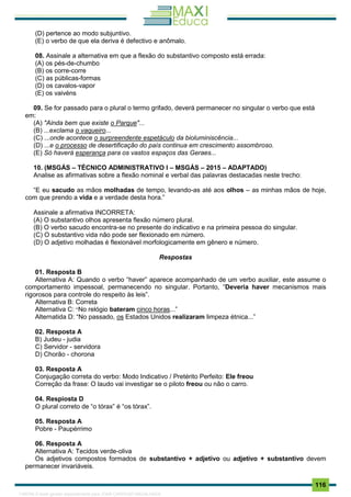 . 116
(D) pertence ao modo subjuntivo.
(E) o verbo de que ela deriva é defectivo e anômalo.
08. Assinale a alternativa em que a flexão do substantivo composto está errada:
(A) os pés-de-chumbo
(B) os corre-corre
(C) as públicas-formas
(D) os cavalos-vapor
(E) os vaivéns
09. Se for passado para o plural o termo grifado, deverá permanecer no singular o verbo que está
em:
(A) "Ainda bem que existe o Parque"...
(B) ...exclama o vaqueiro...
(C) ...onde acontece o surpreendente espetáculo da bioluminiscência...
(D) ...e o processo de desertificação do país continua em crescimento assombroso.
(E) Só haverá esperança para os vastos espaços das Geraes...
10. (MSGÁS – TÉCNICO ADMINISTRATIVO I – MSGÁS – 2015 – ADAPTADO)
Analise as afirmativas sobre a flexão nominal e verbal das palavras destacadas neste trecho:
“E eu sacudo as mãos molhadas de tempo, levando-as até aos olhos – as minhas mãos de hoje,
com que prendo a vida e a verdade desta hora.”
Assinale a afirmativa INCORRETA:
(A) O substantivo olhos apresenta flexão número plural.
(B) O verbo sacudo encontra-se no presente do indicativo e na primeira pessoa do singular.
(C) O substantivo vida não pode ser flexionado em número.
(D) O adjetivo molhadas é flexionável morfologicamente em gênero e número.
Respostas
01. Resposta B
Alternativa A: Quando o verbo “haver” aparece acompanhado de um verbo auxiliar, este assume o
comportamento impessoal, permanecendo no singular. Portanto, “Deveria haver mecanismos mais
rigorosos para controle do respeito às leis”.
Alternativa B: Correta
Alternativa C: “No relógio bateram cinco horas...”
Alternatida D: “No passado, os Estados Unidos realizaram limpeza étnica...”
02. Resposta A
B) Judeu - judia
C) Servidor - servidora
D) Chorão - chorona
03. Resposta A
Conjugação correta do verbo: Modo Indicativo / Pretérito Perfeito: Ele freou
Correção da frase: O laudo vai investigar se o piloto freou ou não o carro.
04. Respiosta D
O plural correto de “o tórax” é “os tórax”.
05. Resposta A
Pobre - Paupérrimo
06. Resposta A
Alternativa A: Tecidos verde-oliva
Os adjetivos compostos formados de substantivo + adjetivo ou adjetivo + substantivo devem
permanecer invariáveis.
1165766 E-book gerado especialmente para JOAB CARDOSO MAGALHAES
 