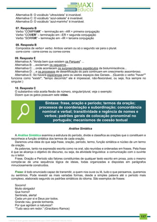 . 117
Alternativa B: O vocábulo “ultravioleta” é invariável.
Alternativa C: O vocábulo “azul-celeste” é invariável.
Alternativa D: O vocábulo “azul-marinho” é invariável.
07. Resposta B
Verbo “COMPRAR” – terminação em –AR = primeira conjugação
Verbo “COMER” – terminação em –ER = segunda conjugação
Verbo “SORRIR” – terminação em –IR = terceira conjugação
08. Resposta B
Compostos de verbo+ verbo: Ambos variam ou só o segundo vai para o plural.
corre-corre - corre-corres ou corres-corres
09. Resposta E
Alternativa A: "Ainda bem que existem os Parques" ...
Alternativa B: ...exclamam os vaqueiros...
Alternativa C: ...onde acontecem os surpreendentes espetáculos da bioluminiscência...
Alternativa D: ...e os processos de desertificação do país continuam em crescimento assombroso.
Alternativa E: Só haverá esperanças para os vastos espaços das Geraes... (Quando o verbo "haver""
funciona como "existir", "tempo decorrido" ele é impessoal, não-flexionável, ou seja, fica sempre no
singular.)
10. Resposta C
O substantivo vida aceita flexão de número, singular/plural, veja o exemplo:
Dizem que os gatos possuem sete vidas.
Análise Sintática
A Análise Sintática examina a estrutura do período, divide e classifica as orações que o constituem e
reconhece a função sintática dos termos de cada oração.
Daremos uma ideia do que seja frase, oração, período, termo, função sintática e núcleo de um termo
da oração.
As palavras, tanto na expressão escrita como na oral, são reunidas e ordenadas em frases. Pela frase
é que se alcança o objetivo do discurso, ou seja, da atividade linguística: a comunicação com o ouvinte
ou o leitor.
Frase, Oração e Período são fatores constituintes de qualquer texto escrito em prosa, pois o mesmo
compõe-se de uma sequência lógica de ideias, todas organizadas e dispostas em parágrafos
minuciosamente construídos.
Frase: é todo enunciado capaz de transmitir, a quem nos ouve ou lê, tudo o que pensamos, queremos
ou sentimos. Pode revestir as mais variadas formas, desde a simples palavra até o período mais
complexo, elaborado segundo os padrões sintáticos do idioma. São exemplos de frases:
Socorro!
Muito obrigado!
Que horror!
Sentinela, alerta!
Cada um por si e Deus por todos.
Grande nau, grande tormenta.
Por que agridem a natureza?
“Tudo seco em redor.” (Graciliano Ramos)
Sintaxe: frase, oração e período; termos da oração;
processos de coordenação e subordinação; concordância
nominal e verbal; transitividade e regência de nomes e
verbos; padrões gerais de colocação pronominal no
português; mecanismos de coesão textual
1165766 E-book gerado especialmente para JOAB CARDOSO MAGALHAES
 