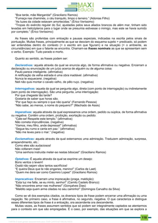 . 118
“Boa tarde, mãe Margarida!” (Graciliano Ramos)
“Fumaça nas chaminés, o céu tranquilo, limpo o terreiro.” (Adonias Filho)
“As luzes da cidade estavam amortecidas.” (Érico Veríssimo)
“Tropas do exército regular do Sul, ajustadas pelos seus aliados brancos de além mar, tinham sido
levadas em helicópteros para o lugar onde se presumia estivesse o inimigo, mas este se havia sumido
por completo.” (Érico Veríssimo)
As frases são proferidas com entoação e pausas especiais, indicadas na escrita pelos sinais de
pontuação. Muitas frases, principalmente as que se desviam do esquema sujeito + predicado, só podem
ser entendidas dentro do contexto (= o escrito em que figuram) e na situação (= o ambiente, as
circunstâncias) em que o falante se encontra. Chamam-se frases nominais as que se apresentam sem
o verbo. Exemplo: Tudo parado e morto.
Quanto ao sentido, as frases podem ser:
Declarativas: aquela através da qual se enuncia algo, de forma afirmativa ou negativa. Encerram a
declaração ou enunciação de um juízo acerca de alguém ou de alguma coisa:
Paulo parece inteligente. (afirmativa)
A retificação da velha estrada é uma obra inadiável. (afirmativa)
Nunca te esquecerei. (negativa)
Neli não quis montar o cavalo velho, de pêlo ruço. (negativa)
Interrogativas: aquela da qual se pergunta algo, direta (com ponto de interrogação) ou indiretamente
(sem ponto de interrogação). São uma pergunta, uma interrogação:
Por que chegaste tão tarde?
Gostaria de saber que horas são.
“Por que faço eu sempre o que não queria” (Fernando Pessoa)
“Não sabe, ao menos, o nome do pequeno?” (Machado de Assis)
Imperativas: aquela através da qual expressamos uma ordem, pedido ou súplica, de forma afirmativa
ou negativa. Contêm uma ordem, proibição, exortação ou pedido:
“Cale-se! Respeite este templo.” (afirmativa)
Não cometa imprudências. (negativa)
“Vamos, meu filho, ande depressa!” (afirmativa)
“Segue teu rumo e canta em paz.” (afirmativa)
“Não me leves para o mar.” (negativa)
Exclamativas: aquela através da qual externamos uma admiração. Traduzem admiração, surpresa,
arrependimento, etc.:
Como eles são audaciosos!
Não voltaram mais!
“Uma senhora instruída meter-se nestas bibocas!” (Graciliano Ramos)
Optativas: É aquela através da qual se exprime um desejo:
Bons ventos o levem!
Oxalá não sejam vãos tantos sacrifícios!
“E queira Deus que te não enganes, menino!” (Carlos de Laet)
“Quem me dera ser como Casimiro Lopes!” (Graciliano Ramos)
Imprecativas: Encerram uma imprecação (praga, maldição):
“Esta luz me falte, se eu minto, senhor!” (Camilo Castelo Branco)
“Não encontres amor nas mulheres!” (Gonçalves Dias)
“Maldito seja quem arme ciladas no seu caminho!” (Domingos Carvalho da Silva)
Como se vê dos exemplos citados, os diversos tipos de frase podem encerrar uma afirmação ou uma
negação. No primeiro caso, a frase é afirmativa, no segundo, negativa. O que caracteriza e distingue
esses diferentes tipos de frase é a entoação, ora ascendente ora descendente.
Muitas vezes, as frases assumem sentidos que só podem ser integralmente captados se atentarmos
para o contexto em que são empregadas. É o caso, por exemplo, das situações em que se explora a
1165766 E-book gerado especialmente para JOAB CARDOSO MAGALHAES
 