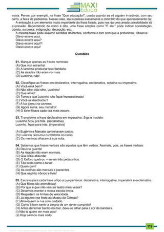 . 119
ironia. Pense, por exemplo, na frase "Que educação!", usada quando se vê alguém invadindo, com seu
carro, a faixa de pedestres. Nesse caso, ela expressa exatamente o contrário do que aparentemente diz.
A entoação é um elemento muito importante da frase falada, pois nos dá uma ampla possibilidade de
expressão. Dependendo de como é dita, uma frase simples como "É ela." pode indicar constatação,
dúvida, surpresa, indignação, decepção, etc.
A mesma frase pode assumir sentidos diferentes, conforme o tom com que a proferimos. Observe:
Olavo esteve aqui.
Olavo esteve aqui?
Olavo esteve aqui?!
Olavo esteve aqui!
Questões
01. Marque apenas as frases nominais:
(A) Que voz estranha!
(B) A lanterna produzia boa claridade.
(C) As risadas não eram normais.
(D) Luisinho, não!
02. Classifique as frases em declarativa, interrogativa, exclamativa, optativa ou imperativa.
(A) Você está bem?
(B) Não olhe; não olhe, Luisinho!
(C) Que alívio!
(D) Tomara que Luisinho não fique impressionado!
(E) Você se machucou?
(F) A luz jorrou na caverna.
(G) Agora suma, seu monstro!
(H) O túnel ficava cada vez mais escuro.
03. Transforme a frase declarativa em imperativa. Siga o modelo:
Luisinho ficou pra trás. (declarativa)
Lusinho, fique para trás. (imperativa)
(A) Eugênio e Marcelo caminhavam juntos.
(B) Luisinho procurou os fósforos no bolso.
(C) Os meninos olharam à sua volta.
04. Sabemos que frases verbais são aquelas que têm verbos. Assinale, pois, as frases verbais:
(A) Deus te guarde!
(B) As risadas não eram normais.
(C) Que ideia absurda!
(D) O fósforo quebrou – se em três pedacinhos.
(E) Tão preta como o túnel!
(F) Quem bom!
(G) As ovelhas são mansas e pacientes.
(H) Que espírito irônico e livre!
05. Escreva para cada frase o tipo a que pertence: declarativa, interrogativa, imperativa e exclamativa:
(A) Que flores tão aromáticas!
(B) Por que é que não vais ao teatro mais vezes?
(C) Devemos manter a nossa escola limpa.
(D) Respeitem os limites de velocidade.
(E) Já alguma vez foste ao Museu da Ciência?
(F) Atravessem a rua com cuidado.
(G) Como é bom sentir a alegria de um dever cumprido!
(H) Antes de tomar banho no mar, deve-se olhar para a cor da bandeira.
(I) Não te quero ver mais aqui!
(J) Hoje saímos mais cedo.
1165766 E-book gerado especialmente para JOAB CARDOSO MAGALHAES
 