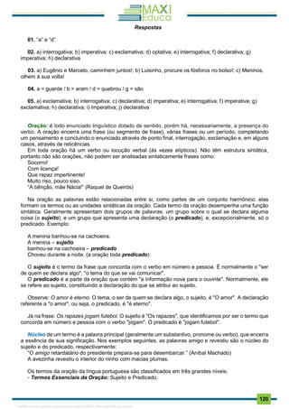 . 120
Respostas
01. “a” e “d”
02. a) interrogativa; b) imperativa; c) exclamativa; d) optativa; e) interrogativa; f) declarativa; g)
imperativa; h) declarativa
03. a) Eugênio e Marcelo, caminhem juntos!; b) Luisinho, procure os fósforos no bolso!; c) Meninos,
olhem à sua volta!
04. a = guarde / b = eram / d = quebrou / g = são
05. a) exclamativa; b) interrogativa; c) declarativa; d) imperativa; e) interrogativa; f) imperativa; g)
exclamativa; h) declarativa; i) imperativa; j) declarativa
Oração: é todo enunciado linguístico dotado de sentido, porém há, necessariamente, a presença do
verbo. A oração encerra uma frase (ou segmento de frase), várias frases ou um período, completando
um pensamento e concluindo o enunciado através de ponto final, interrogação, exclamação e, em alguns
casos, através de reticências.
Em toda oração há um verbo ou locução verbal (às vezes elípticos). Não têm estrutura sintática,
portanto não são orações, não podem ser analisadas sintaticamente frases como:
Socorro!
Com licença!
Que rapaz impertinente!
Muito riso, pouco siso.
“A bênção, mãe Nácia!” (Raquel de Queirós)
Na oração as palavras estão relacionadas entre si, como partes de um conjunto harmônico: elas
formam os termos ou as unidades sintáticas da oração. Cada termo da oração desempenha uma função
sintática. Geralmente apresentam dois grupos de palavras: um grupo sobre o qual se declara alguma
coisa (o sujeito), e um grupo que apresenta uma declaração (o predicado), e, excepcionalmente, só o
predicado. Exemplo:
A menina banhou-se na cachoeira.
A menina – sujeito
banhou-se na cachoeira – predicado
Choveu durante a noite. (a oração toda predicado)
O sujeito é o termo da frase que concorda com o verbo em número e pessoa. É normalmente o "ser
de quem se declara algo", "o tema do que se vai comunicar".
O predicado é a parte da oração que contém "a informação nova para o ouvinte". Normalmente, ele
se refere ao sujeito, constituindo a declaração do que se atribui ao sujeito.
Observe: O amor é eterno. O tema, o ser de quem se declara algo, o sujeito, é "O amor". A declaração
referente a "o amor", ou seja, o predicado, é "é eterno".
Já na frase: Os rapazes jogam futebol. O sujeito é "Os rapazes", que identificamos por ser o termo que
concorda em número e pessoa com o verbo "jogam". O predicado é "jogam futebol".
Núcleo de um termo é a palavra principal (geralmente um substantivo, pronome ou verbo), que encerra
a essência de sua significação. Nos exemplos seguintes, as palavras amigo e revestiu são o núcleo do
sujeito e do predicado, respectivamente:
“O amigo retardatário do presidente prepara-se para desembarcar.” (Aníbal Machado)
A avezinha revestiu o interior do ninho com macias plumas.
Os termos da oração da língua portuguesa são classificados em três grandes níveis:
- Termos Essenciais da Oração: Sujeito e Predicado.
1165766 E-book gerado especialmente para JOAB CARDOSO MAGALHAES
 
