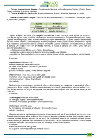 . 121
- Termos Integrantes da Oração: Complemento Nominal e Complementos Verbais (Objeto Direto,
Objeto indireto e Agente da Passiva).
- Termos Acessórios da Oração: Adjunto Adnominal, Adjunto Adverbial, Aposto e Vocativo.
Termos Essenciais da Oração: São dois os termos essenciais (ou fundamentais) da oração: sujeito
e predicado. Exemplos:
Sujeito Predicado
Pobreza não é vileza.
Os sertanistas capturavam os índios.
Um vento áspero sacudia as árvores.
Sujeito: é equivocado dizer que o sujeito é aquele que pratica uma ação ou é aquele (ou aquilo) do
qual se diz alguma coisa. Ao fazer tal afirmação estamos considerando o aspecto semântico do sujeito
(agente de uma ação) ou o seu aspecto estilístico (o tópico da sentença). Já que o sujeito é depreendido
de uma análise sintática, vamos restringir a definição apenas ao seu papel sintático na sentença: aquele
que estabelece concordância com o núcleo do predicado. Quando se trata de predicado verbal, o núcleo
é sempre um verbo; sendo um predicado nominal, o núcleo é sempre um nome. Então têm por
características básicas:
- estabelecer concordância com o núcleo do predicado;
- apresentar-se como elemento determinante em relação ao predicado;
- constituir-se de um substantivo, ou pronome substantivo ou, ainda, qualquer palavra substantivada.
Exemplos:
A padaria está fechada hoje.
está fechada hoje: predicado nominal
fechada: nome adjetivo = núcleo do predicado
a padaria: sujeito
padaria: núcleo do sujeito - nome feminino singular
Nós mentimos sobre nossa idade para você.
mentimos sobre nossa idade para você: predicado verbal
mentimos: verbo = núcleo do predicado
nós: sujeito
No interior de uma sentença, o sujeito é o termo determinante, ao passo que o predicado é o termo
determinado. Essa posição de determinante do sujeito em relação ao predicado adquire sentido com o
fato de ser possível, na língua portuguesa, uma sentença sem sujeito, mas nunca uma sentença sem
predicado.
Exemplos:
As formigas invadiram minha casa.
as formigas: sujeito = termo determinante
invadiram minha casa: predicado = termo determinado
Há formigas na minha casa.
há formigas na minha casa: predicado = termo determinado
sujeito: inexistente
O sujeito sempre se manifesta em termos de sintagma nominal, isto é, seu núcleo é sempre um nome.
Quando esse nome se refere a objetos das primeira e segunda pessoas, o sujeito é representado por um
pronome pessoal do caso reto (eu, tu, ele, etc.). Se o sujeito se refere a um objeto da terceira pessoa,
sua representação pode ser feita através de um substantivo, de um pronome substantivo ou de qualquer
conjunto de palavras, cujo núcleo funcione, na sentença, como um substantivo.
Exemplos:
Eu acompanho você até o guichê.
eu: sujeito = pronome pessoal de primeira pessoa
1165766 E-book gerado especialmente para JOAB CARDOSO MAGALHAES
 