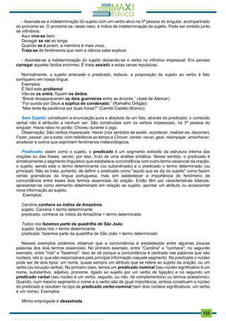 . 123
- Assinala-se a indeterminação do sujeito com um verbo ativo na 3ª pessoa do singular, acompanhado
do pronome se. O pronome se, neste caso, é índice de indeterminação do sujeito. Pode ser omitido junto
de infinitivos.
Aqui vive-se bem.
Devagar se vai ao longe.
Quando se é jovem, a memória é mais vivaz.
Trata-se de fenômenos que nem a ciência sabe explicar.
- Assinala-se a indeterminação do sujeito deixando-se o verbo no infinitivo impessoal: Era penoso
carregar aqueles fardos enormes; É triste assistir a estas cenas repulsivas.
Normalmente, o sujeito antecede o predicado; todavia, a posposição do sujeito ao verbo é fato
corriqueiro em nossa língua.
Exemplos:
É fácil este problema!
Vão-se os anéis, fiquem os dedos.
“Breve desapareceram os dois guerreiros entre as árvores.” (José de Alencar)
“Foi ouvida por Deus a súplica do condenado.” (Ramalho Ortigão)
“Mas terás tu paciência por duas horas?” (Camilo Castelo Branco)
Sem Sujeito: constituem a enunciação pura e absoluta de um fato, através do predicado; o conteúdo
verbal não é atribuído a nenhum ser. São construídas com os verbos impessoais, na 3ª pessoa do
singular: Havia ratos no porão; Choveu durante o jogo.
Observação: São verbos impessoais: Haver (nos sentidos de existir, acontecer, realizar-se, decorrer),
Fazer, passar, ser e estar, com referência ao tempo e Chover, ventar, nevar, gear, relampejar, amanhecer,
anoitecer e outros que exprimem fenômenos meteorológicos.
Predicado: assim como o sujeito, o predicado é um segmento extraído da estrutura interna das
orações ou das frases, sendo, por isso, fruto de uma análise sintática. Nesse sentido, o predicado é
sintaticamente o segmento linguístico que estabelece concordância com outro termo essencial da oração,
o sujeito, sendo este o termo determinante (ou subordinado) e o predicado o termo determinado (ou
principal). Não se trata, portanto, de definir o predicado como "aquilo que se diz do sujeito" como fazem
certas gramáticas da língua portuguesa, mas sim estabelecer a importância do fenômeno da
concordância entre esses dois termos essenciais da oração. Então têm por características básicas:
apresentar-se como elemento determinado em relação ao sujeito; apontar um atributo ou acrescentar
nova informação ao sujeito.
Exemplos:
Carolina conhece os índios da Amazônia.
sujeito: Carolina = termo determinante
predicado: conhece os índios da Amazônia = termo determinado
Todos nós fazemos parte da quadrilha de São João.
sujeito: todos nós = termo determinante
predicado: fazemos parte da quadrilha de São João = termo determinado
Nesses exemplos podemos observar que a concordância é estabelecida entre algumas poucas
palavras dos dois termos essenciais. No primeiro exemplo, entre "Carolina" e "conhece"; no segundo
exemplo, entre "nós" e "fazemos". Isso se dá porque a concordância é centrada nas palavras que são
núcleos, isto é, que são responsáveis pela principal informação naquele segmento. No predicado o núcleo
pode ser de dois tipos: um nome, quase sempre um atributo que se refere ao sujeito da oração, ou um
verbo (ou locução verbal). No primeiro caso, temos um predicado nominal (seu núcleo significativo é um
nome, substantivo, adjetivo, pronome, ligado ao sujeito por um verbo de ligação) e no segundo um
predicado verbal (seu núcleo é um verbo, seguido, ou não, de complemento(s) ou termos acessórios).
Quando, num mesmo segmento o nome e o verbo são de igual importância, ambos constituem o núcleo
do predicado e resultam no tipo de predicado verbo-nominal (tem dois núcleos significativos: um verbo
e um nome). Exemplos:
Minha empregada é desastrada.
1165766 E-book gerado especialmente para JOAB CARDOSO MAGALHAES
 